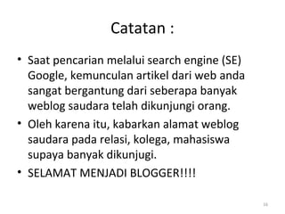 Catatan :
• Saat pencarian melalui search engine (SE)
Google, kemunculan artikel dari web anda
sangat bergantung dari seberapa banyak
weblog saudara telah dikunjungi orang.
• Oleh karena itu, kabarkan alamat weblog
saudara pada relasi, kolega, mahasiswa
supaya banyak dikunjugi.
• SELAMAT MENJADI BLOGGER!!!!
16
 
