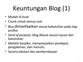 Keuntungan Blog (1)
• Mudah di buat
• Cocok untuk semua user
• Bisa dimanfaatkan sesuai kebutuhan pada tiap
profesi
• Send of purpose; blog dibuat sesuai tujuan dan
kebutuhan
• Melatih berpikir, menyampaikan pendapat,
pengalaman, dan menulis.
• Sarana edukasi dan pemberdayaan
3
 
