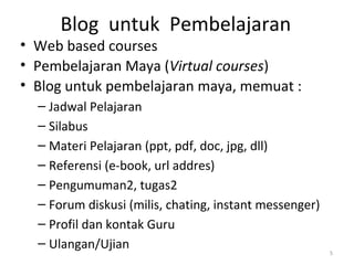 Blog untuk Pembelajaran
• Web based courses
• Pembelajaran Maya (Virtual courses)
• Blog untuk pembelajaran maya, memuat :
– Jadwal Pelajaran
– Silabus
– Materi Pelajaran (ppt, pdf, doc, jpg, dll)
– Referensi (e-book, url addres)
– Pengumuman2, tugas2
– Forum diskusi (milis, chating, instant messenger)
– Profil dan kontak Guru
– Ulangan/Ujian 5
 