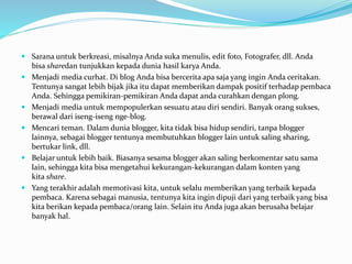  Sarana untuk berkreasi, misalnya Anda suka menulis, edit foto, Fotografer, dll. Anda
bisa sharedan tunjukkan kepada dunia hasil karya Anda.
 Menjadi media curhat. Di blog Anda bisa bercerita apa saja yang ingin Anda ceritakan.
Tentunya sangat lebih bijak jika itu dapat memberikan dampak positif terhadap pembaca
Anda. Sehingga pemikiran-pemikiran Anda dapat anda curahkan dengan plong.
 Menjadi media untuk mempopulerkan sesuatu atau diri sendiri. Banyak orang sukses,
berawal dari iseng-iseng nge-blog.
 Mencari teman. Dalam dunia blogger, kita tidak bisa hidup sendiri, tanpa blogger
lainnya, sebagai blogger tentunya membutuhkan blogger lain untuk saling sharing,
bertukar link, dll.
 Belajar untuk lebih baik. Biasanya sesama blogger akan saling berkomentar satu sama
lain, sehingga kita bisa mengetahui kekurangan-kekurangan dalam konten yang
kita share.
 Yang terakhir adalah memotivasi kita, untuk selalu memberikan yang terbaik kepada
pembaca. Karena sebagai manusia, tentunya kita ingin dipuji dari yang terbaik yang bisa
kita berikan kepada pembaca/orang lain. Selain itu Anda juga akan berusaha belajar
banyak hal.
 