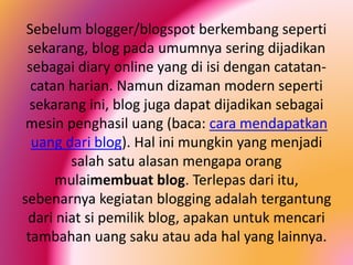 Sebelum blogger/blogspot berkembang seperti
sekarang, blog pada umumnya sering dijadikan
sebagai diary online yang di isi dengan catatancatan harian. Namun dizaman modern seperti
sekarang ini, blog juga dapat dijadikan sebagai
mesin penghasil uang (baca: cara mendapatkan
uang dari blog). Hal ini mungkin yang menjadi
salah satu alasan mengapa orang
mulaimembuat blog. Terlepas dari itu,
sebenarnya kegiatan blogging adalah tergantung
dari niat si pemilik blog, apakan untuk mencari
tambahan uang saku atau ada hal yang lainnya.

 
