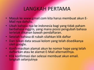 LANGKAH PERTAMA
• Masuk ke www.gmail.com kita harus membuat akun EMail nya dahulu.
• Ubah bahasa nya ke indonesia bagi yang tidak paham
berbahasa inggris, yang mana posisi pengubah bahasa
terletak dikanan bawah pendaftaran.
• Setelah bahasa di rubah silahkan klik daftar
• Dan Isikan data sesuai kolom yang telah disedikanya
oleh google.
• Konfirmasikan alamat akun ke nomor hape yang telah
daftarkan atau ke alamat E-Mail alternatifnya.
• Klik konfirmasi dan selesai membuat akun email.
langkah selanjutnya

 