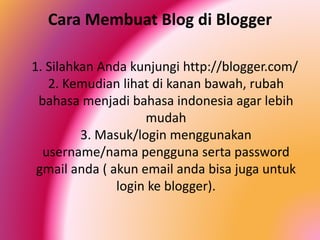 Cara Membuat Blog di Blogger
1. Silahkan Anda kunjungi http://blogger.com/
2. Kemudian lihat di kanan bawah, rubah
bahasa menjadi bahasa indonesia agar lebih
mudah
3. Masuk/login menggunakan
username/nama pengguna serta password
gmail anda ( akun email anda bisa juga untuk
login ke blogger).

 