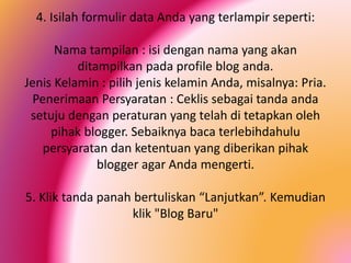4. Isilah formulir data Anda yang terlampir seperti:
Nama tampilan : isi dengan nama yang akan
ditampilkan pada profile blog anda.
Jenis Kelamin : pilih jenis kelamin Anda, misalnya: Pria.
Penerimaan Persyaratan : Ceklis sebagai tanda anda
setuju dengan peraturan yang telah di tetapkan oleh
pihak blogger. Sebaiknya baca terlebihdahulu
persyaratan dan ketentuan yang diberikan pihak
blogger agar Anda mengerti.
5. Klik tanda panah bertuliskan “Lanjutkan”. Kemudian
klik "Blog Baru"

 