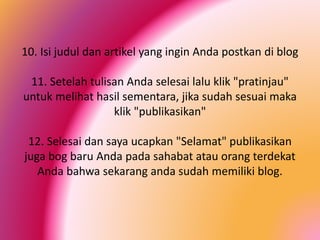 10. Isi judul dan artikel yang ingin Anda postkan di blog
11. Setelah tulisan Anda selesai lalu klik "pratinjau"
untuk melihat hasil sementara, jika sudah sesuai maka
klik "publikasikan"

12. Selesai dan saya ucapkan "Selamat" publikasikan
juga bog baru Anda pada sahabat atau orang terdekat
Anda bahwa sekarang anda sudah memiliki blog.

 