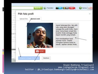 Skype:Bambang.Triwaluyo3
                          www.isengajecom.blogspot.com
twitter : @b_triwaluyo.bambangtriwaluyo@rocketmail.com
 