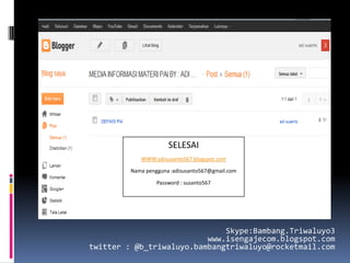 SELESAI
            WWW.adisusanto567.blogspot.com

         Nama pengguna :adisusanto567@gmail.com

                  Password : susanto567




                              Skype:Bambang.Triwaluyo3
                          www.isengajecom.blogspot.com
twitter : @b_triwaluyo.bambangtriwaluyo@rocketmail.com
 