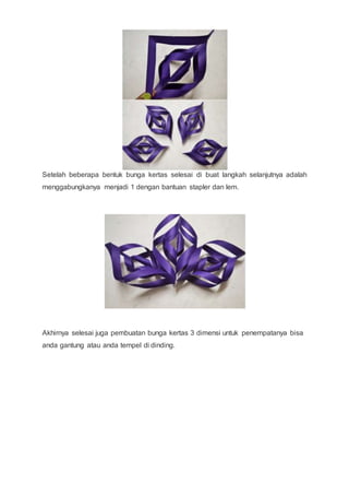 Setelah beberapa bentuk bunga kertas selesai di buat langkah selanjutnya adalah
menggabungkanya menjadi 1 dengan bantuan stapler dan lem.
Akhirnya selesai juga pembuatan bunga kertas 3 dimensi untuk penempatanya bisa
anda gantung atau anda tempel di dinding.
 