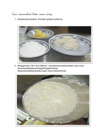 Cara caramembuat butter cream aising
  1. Sediakansemuabahan. Krimwell, guladan buttercup.




  2. Menggunakan “All in One Method” ,masukkansemuabahandalam cake mixer
     danputarpadakelajuantinggisehinggakembang.
     Rupanyamestilahputihkekuningan, berkrimdanberlemak.
 