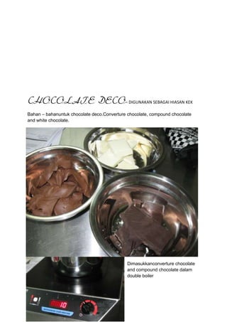 CHOCOLATE DECO– DIGUNAKAN SEBAGAI HIASAN KEK
Bahan – bahanuntuk chocolate deco.Converture chocolate, compound chocolate
and white chocolate.




                                             Dimasukkanconverture chocolate
                                             and compound chocolate dalam
                                             double boiler
 