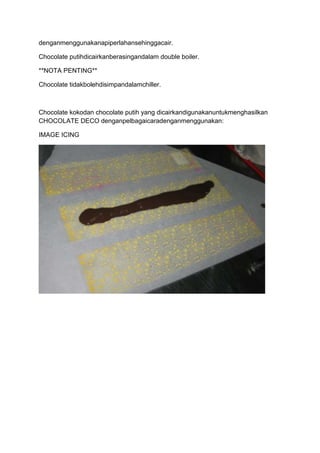 denganmenggunakanapiperlahansehinggacair.

Chocolate putihdicairkanberasingandalam double boiler.

**NOTA PENTING**

Chocolate tidakbolehdisimpandalamchiller.



Chocolate kokodan chocolate putih yang dicairkandigunakanuntukmenghasilkan
CHOCOLATE DECO denganpelbagaicaradenganmenggunakan:

IMAGE ICING
 