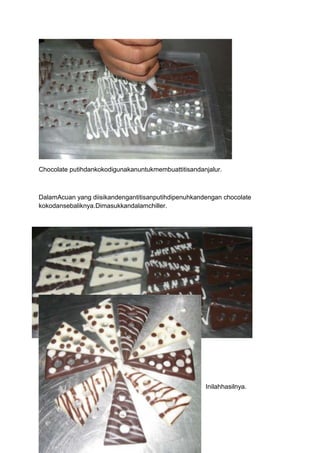 Chocolate putihdankokodigunakanuntukmembuattitisandanjalur.



DalamAcuan yang diisikandengantitisanputihdipenuhkandengan chocolate
kokodansebaliknya.Dimasukkandalamchiller.




                                                     Inilahhasilnya.
 