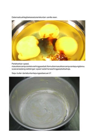 Dalamsebuahlagibekassatukantelurdan vanilla esen.




Perlahankan speed,
masukkancampurantelursehinggasebati.Kemudianmasukkancampurantepungdansu
susecaraselang-selidengan speed sederhanasehinggasebatisahaja.

Sapu butter dantaburkantepungpadaacuan 6”.
 