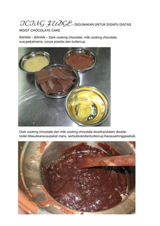 ICING FUDGE– DIGUNAKAN UNTUK DISAPU DIATAS
MOIST CHOCOLATE CAKE

BAHAN – BAHAN – Dark cooking chocolate, milk cooking chocolate,
susupekatmanis, cocoa powder,dan buttercup.




Dark cooking chocolate dan milk cooking chocolate dicairkandalam double-
boiler.Masukkansusupekat mans, serbukkokodanbuttercup.Kacausehinggasebati.
 
