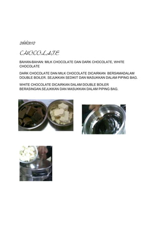 28/8/2012
CHOCOLATE
BAHAN-BAHAN: MILK CHOCOLATE DAN DARK CHOCOLATE, WHITE
CHOCOLATE

DARK CHOCOLATE DAN MILK CHOCOLATE DICAIRKAN BERSAMADALAM
DOUBLE BOILER. SEJUKKAN SEDIKIT DAN MASUKKAN DALAM PIPING BAG.

WHITE CHOCOLATE DICAIRKAN DALAM DOUBLE BOILER
BERASINGAN.SEJUKKAN DAN MASUKKAN DALAM PIPING BAG.
 
