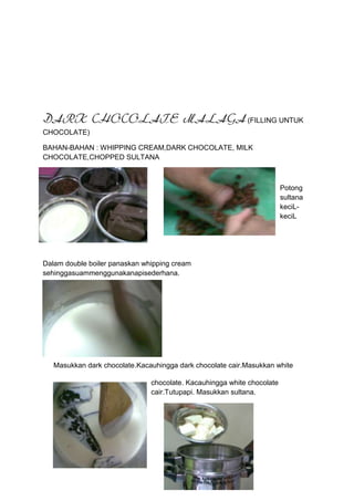 DARK CHOCOLATE MALAGA (FILLING UNTUK
CHOCOLATE)

BAHAN-BAHAN : WHIPPING CREAM,DARK CHOCOLATE, MILK
CHOCOLATE,CHOPPED SULTANA



                                                                        Potong
                                                                        sultana
                                                                        keciL-
                                                                        keciL




Dalam double boiler panaskan whipping cream
sehinggasuammenggunakanapisederhana.




   Masukkan dark chocolate.Kacauhingga dark chocolate cair.Masukkan white

                               chocolate. Kacauhingga white chocolate
                               cair.Tutupapi. Masukkan sultana.
 