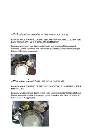 Milk chocolate caraibo( FILLING UNTUK CHOCOLATE)
BAHAN-BAHAN: WHIPPING CREAM, NESCAFE POWDER, UNSALTED BUTTER,
DARK CHOCOLATE, MILK CHOCOLATE, BUTTERCUP.

Panaskan whipping cream dalam double boiler sehinggasuam.Masukkan dark
chocolate.Cairkan.Masukkan milk chocolate.Cairkan.Masukknnescafediikutidengan
buttercup.Kacausehinggasebati.




Mint white chocolate (FILLING UNTUK CHOCOLATE)
BAHAN-BAHAN: WHIPPING CREAM, WHITE CHOCOLATE, UNSALTED BUTTER,
MINT FLAVOUR

Panaskan whipping cream dalam double-boiler sehinggasuamdenganapisederhana.
Masukkan white chocolate. Kacausehinggacair.Masukkan mint flavor diikutidengan
butter. Kacausehinggasebati.
 