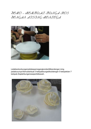 DEMO – MEMBUAT BUNGA ROS
DENGAN AISING MENTEGA




Letakkankonbungarosdiataspemegangkondanlilitkandengan icing
padabucunya.Kemudianbuat 3 kelopakbungadiikutidengan 5 kelopakdan 7
kelopak.Siaplahbungarossepertidibawah.
 