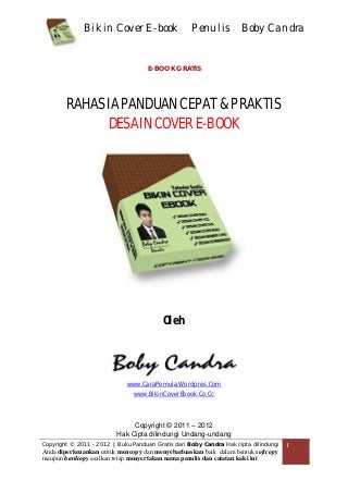 Bikin Cover E-book Penulis Boby Candra
Copyright © 2011 - 2012 | Buku Panduan Gratis dari Boby Candra Hak cipta dilindungi
Anda diperkenankan untuk mencopy dan menyebarluaskan baik dalam bentuk softcopy
maupun hardcopy asalkan tetap menyertakan nama penulis dan catatan kaki ini
1
E-BOOK GRATIS
RAHASIA PANDUAN CEPAT & PRAKTIS
DESAIN COVER E-BOOK
Oleh
www.CaraPemula.Wordpres.Com
www.BikinCoverEbook.Co.Cc
Copyright © 2011 – 2012
Hak Cipta dilindungi Undang-undang
 
