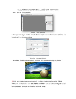 CARA MEMBUAT COVER MAJALAH DENGAN PHOTOSHOP
1. Buka aplikasi Photoshop Cs.3
Gambar 1 : Hal. Photoshop
2.Buat layer baru dengan cara klik menu file kemudian pilih new masukkan ukuran 20 x 28 px dan
resolusinya 72 px. Kemudian klik ok.
Gambar 2 : Doc. Baru photoshop
3. Masukkan gambar dengan cara klik menu file pilih open kemudian pilih gambar
4.Ubah layer background dengan cara klik 2x dilayer background kemudian klik ok.
5.Klik text tool kemudian tulis “SPORT MAGAZINE” berikan outline putih pada tulisan
dengan cara klik layer text blending option Stroke
 