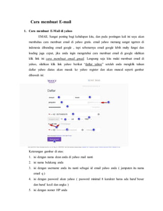 Cara membuat E-mail 
1. Cara membuat E-Mail di yahoo 
EMAIL Sangat penting bagi kehidupan kita, dan pada postingan kali ini saya akan 
membahas cara membuat email di yahoo gratis. email yahoo memang sangat ngetren di 
indonesia dibanding email google , tapi sebenarnya email google lebih multy fungsi dan 
loading juga cepat, jika anda ingin mengetahui cara membuat email di google silahkan 
klik link ini cara membuat email gmail. Langsung saja kita mulai membuat email di 
yahoo, silahkan klik link yahoo berikut “daftar yahoo” setelah anda mengklik tulisan 
daftar yahoo diatas akan masuk ke yahoo register dan akan muncul seperti gambar 
dibawah ini: 
Keterangan gambar di atas: 
1. isi dengan nama dean anda di yahoo mail nanti 
2. isi nama belakang anda 
3. isi dengan username anda itu nanti sebagai id email yahoo anda ( jamputen itu nama 
email q ) 
4. isi dengan pasword akun yahoo ( pasword minimal 8 karakter harus ada huruf besar 
dan huruf kecil dan angka ) 
5. isi dengan nomer HP anda 
 