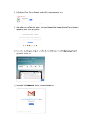 8. Isi kode verifikasi akun anda yang sudah dikirm lewat via pesan sms.
9. Jika sudah muncul halaman seperti gambar di bawah ini artinya anda sudah berhasil dalam
membuat email anda SELAMAT !!
10. Kemudian ikuti langkah-langkah perintah dari email dengan mengklik berikutnya. Seperti
gambar di bawah ini.
11. Kemudian klik buka email seperti gambar di bawah ini.
 
