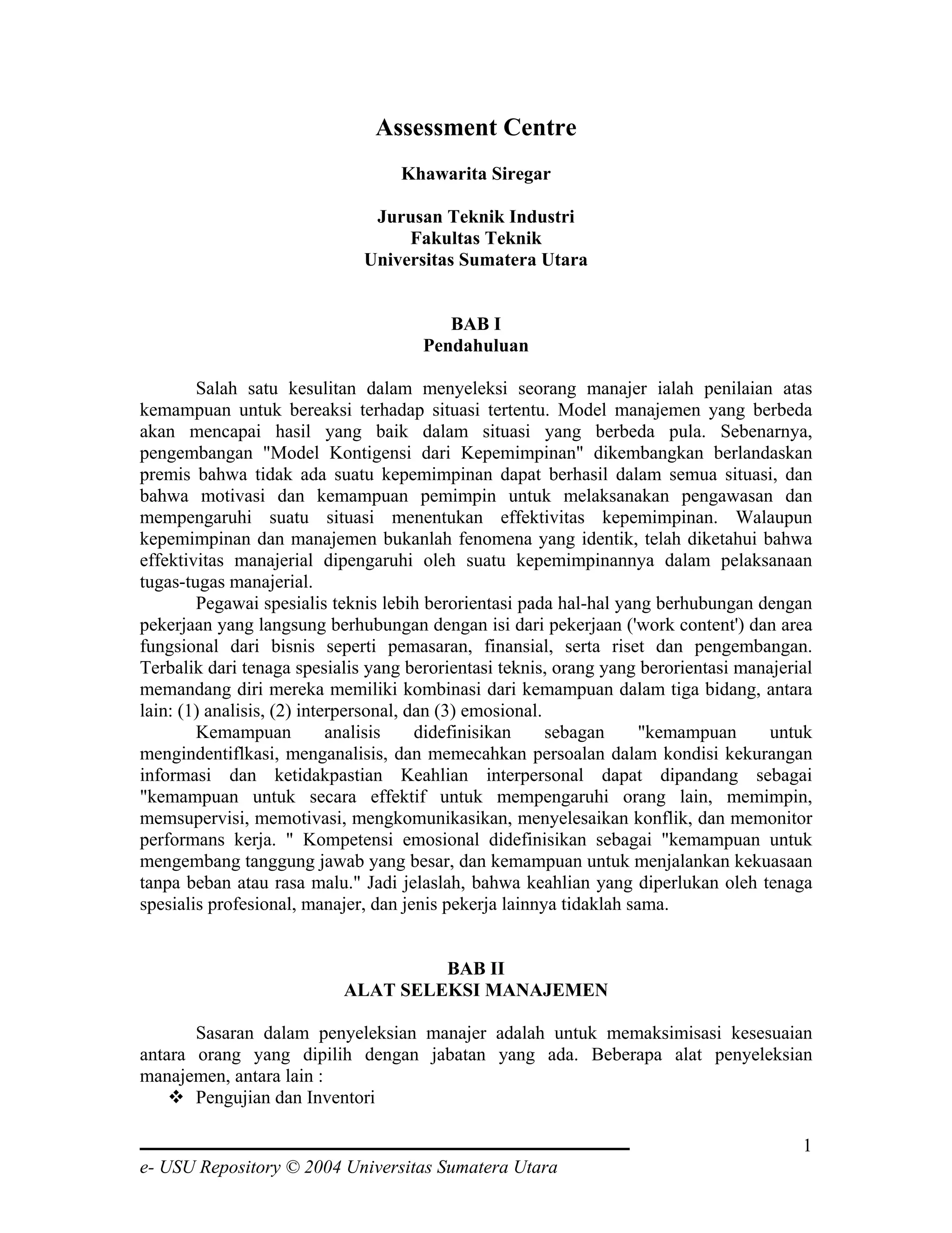 Assessment Centre
                                   Khawarita Siregar

                               Jurusan Teknik Industri
                                   Fakultas Teknik
                              Universitas Sumatera Utara


                                         BAB I
                                      Pendahuluan

        Salah satu kesulitan dalam menyeleksi seorang manajer ialah penilaian atas
kemampuan untuk bereaksi terhadap situasi tertentu. Model manajemen yang berbeda
akan mencapai hasil yang baik dalam situasi yang berbeda pula. Sebenarnya,
pengembangan "Model Kontigensi dari Kepemimpinan" dikembangkan berlandaskan
premis bahwa tidak ada suatu kepemimpinan dapat berhasil dalam semua situasi, dan
bahwa motivasi dan kemampuan pemimpin untuk melaksanakan pengawasan dan
mempengaruhi suatu situasi menentukan effektivitas kepemimpinan. Walaupun
kepemimpinan dan manajemen bukanlah fenomena yang identik, telah diketahui bahwa
effektivitas manajerial dipengaruhi oleh suatu kepemimpinannya dalam pelaksanaan
tugas-tugas manajerial.
        Pegawai spesialis teknis lebih berorientasi pada hal-hal yang berhubungan dengan
pekerjaan yang langsung berhubungan dengan isi dari pekerjaan ('work content') dan area
fungsional dari bisnis seperti pemasaran, finansial, serta riset dan pengembangan.
Terbalik dari tenaga spesialis yang berorientasi teknis, orang yang berorientasi manajerial
memandang diri mereka memiliki kombinasi dari kemampuan dalam tiga bidang, antara
lain: (1) analisis, (2) interpersonal, dan (3) emosional.
        Kemampuan           analisis    didefinisikan     sebagan    "kemampuan      untuk
mengindentiflkasi, menganalisis, dan memecahkan persoalan dalam kondisi kekurangan
informasi dan ketidakpastian Keahlian interpersonal dapat dipandang sebagai
"kemampuan untuk secara effektif untuk mempengaruhi orang lain, memimpin,
memsupervisi, memotivasi, mengkomunikasikan, menyelesaikan konflik, dan memonitor
performans kerja. " Kompetensi emosional didefinisikan sebagai "kemampuan untuk
mengembang tanggung jawab yang besar, dan kemampuan untuk menjalankan kekuasaan
tanpa beban atau rasa malu." Jadi jelaslah, bahwa keahlian yang diperlukan oleh tenaga
spesialis profesional, manajer, dan jenis pekerja lainnya tidaklah sama.


                                    BAB II
                           ALAT SELEKSI MANAJEMEN

       Sasaran dalam penyeleksian manajer adalah untuk memaksimisasi kesesuaian
antara orang yang dipilih dengan jabatan yang ada. Beberapa alat penyeleksian
manajemen, antara lain :
       Pengujian dan Inventori

                                                                                         1
e- USU Repository © 2004 Universitas Sumatera Utara
 