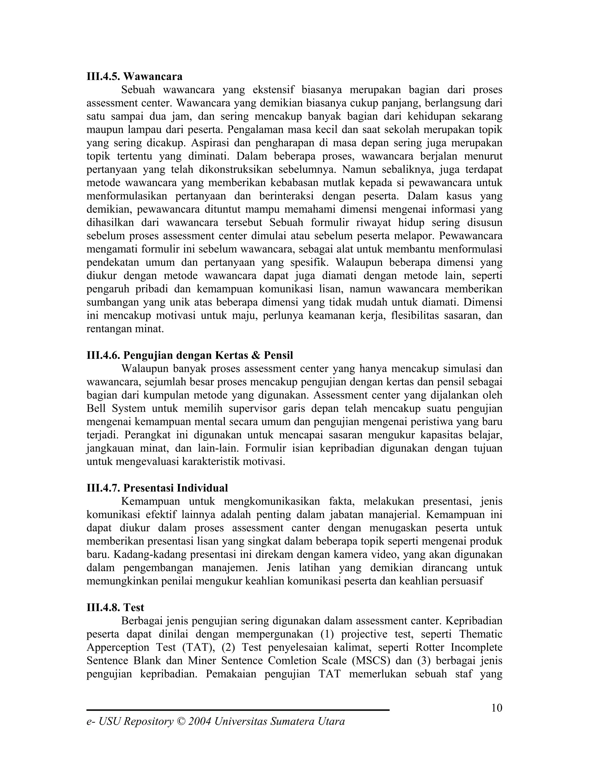 III.4.5. Wawancara
        Sebuah wawancara yang ekstensif biasanya merupakan bagian dari proses
assessment center. Wawancara yang demikian biasanya cukup panjang, berlangsung dari
satu sampai dua jam, dan sering mencakup banyak bagian dari kehidupan sekarang
maupun lampau dari peserta. Pengalaman masa kecil dan saat sekolah merupakan topik
yang sering dicakup. Aspirasi dan pengharapan di masa depan sering juga merupakan
topik tertentu yang diminati. Dalam beberapa proses, wawancara berjalan menurut
pertanyaan yang telah dikonstruksikan sebelumnya. Namun sebaliknya, juga terdapat
metode wawancara yang memberikan kebabasan mutlak kepada si pewawancara untuk
menformulasikan pertanyaan dan berinteraksi dengan peserta. Dalam kasus yang
demikian, pewawancara dituntut mampu memahami dimensi mengenai informasi yang
dihasilkan dari wawancara tersebut Sebuah formulir riwayat hidup sering disusun
sebelum proses assessment center dimulai atau sebelum peserta melapor. Pewawancara
mengamati formulir ini sebelum wawancara, sebagai alat untuk membantu menformulasi
pendekatan umum dan pertanyaan yang spesifik. Walaupun beberapa dimensi yang
diukur dengan metode wawancara dapat juga diamati dengan metode lain, seperti
pengaruh pribadi dan kemampuan komunikasi lisan, namun wawancara memberikan
sumbangan yang unik atas beberapa dimensi yang tidak mudah untuk diamati. Dimensi
ini mencakup motivasi untuk maju, perlunya keamanan kerja, flesibilitas sasaran, dan
rentangan minat.

III.4.6. Pengujian dengan Kertas & Pensil
        Walaupun banyak proses assessment center yang hanya mencakup simulasi dan
wawancara, sejumlah besar proses mencakup pengujian dengan kertas dan pensil sebagai
bagian dari kumpulan metode yang digunakan. Assessment center yang dijalankan oleh
Bell System untuk memilih supervisor garis depan telah mencakup suatu pengujian
mengenai kemampuan mental secara umum dan pengujian mengenai peristiwa yang baru
terjadi. Perangkat ini digunakan untuk mencapai sasaran mengukur kapasitas belajar,
jangkauan minat, dan lain-lain. Formulir isian kepribadian digunakan dengan tujuan
untuk mengevaluasi karakteristik motivasi.

III.4.7. Presentasi Individual
        Kemampuan untuk mengkomunikasikan fakta, melakukan presentasi, jenis
komunikasi efektif lainnya adalah penting dalam jabatan manajerial. Kemampuan ini
dapat diukur dalam proses assessment canter dengan menugaskan peserta untuk
memberikan presentasi lisan yang singkat dalam beberapa topik seperti mengenai produk
baru. Kadang-kadang presentasi ini direkam dengan kamera video, yang akan digunakan
dalam pengembangan manajemen. Jenis latihan yang demikian dirancang untuk
memungkinkan penilai mengukur keahlian komunikasi peserta dan keahlian persuasif

III.4.8. Test
        Berbagai jenis pengujian sering digunakan dalam assessment canter. Kepribadian
peserta dapat dinilai dengan mempergunakan (1) projective test, seperti Thematic
Apperception Test (TAT), (2) Test penyelesaian kalimat, seperti Rotter Incomplete
Sentence Blank dan Miner Sentence Comletion Scale (MSCS) dan (3) berbagai jenis
pengujian kepribadian. Pemakaian pengujian TAT memerlukan sebuah staf yang

                                                                                   10
e- USU Repository © 2004 Universitas Sumatera Utara
 
