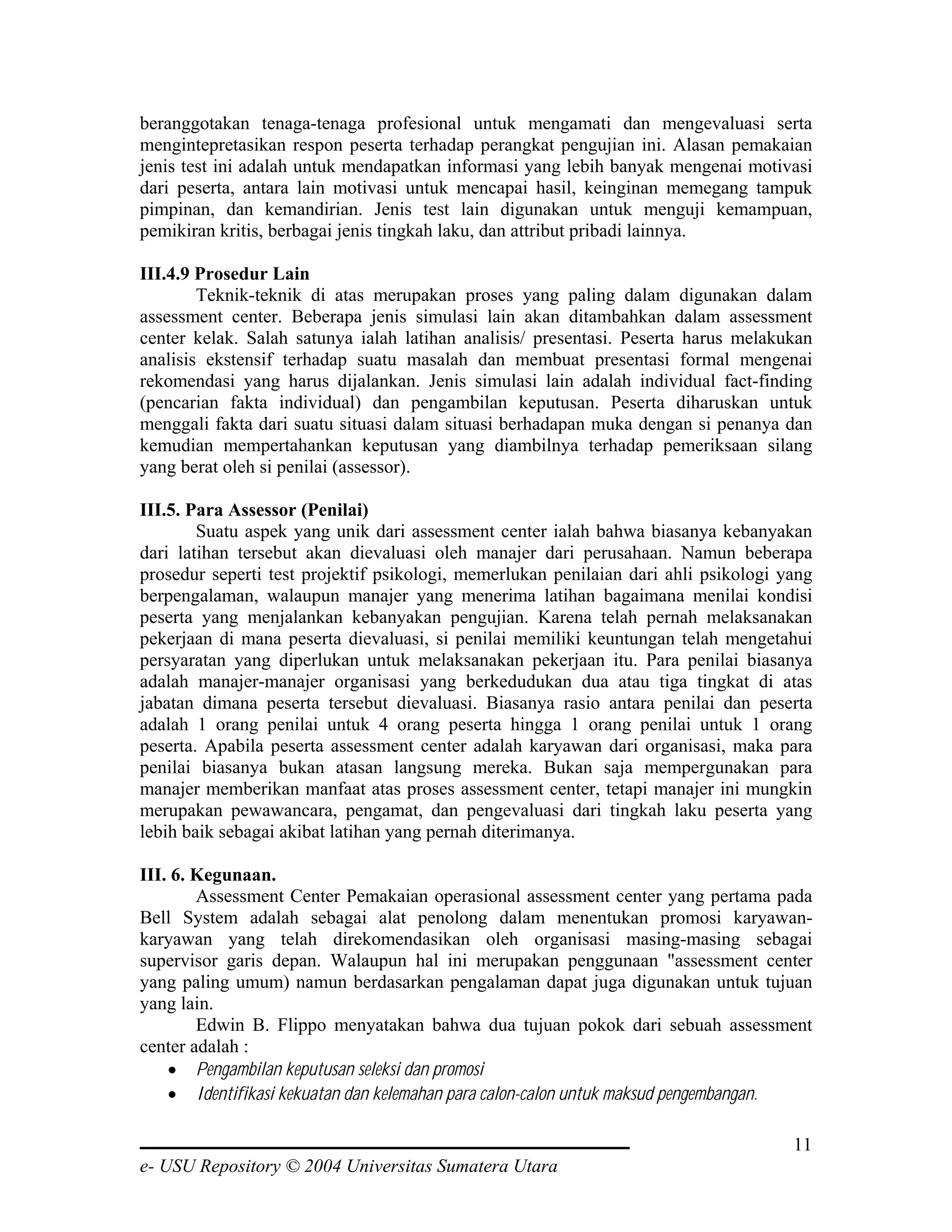 beranggotakan tenaga-tenaga profesional untuk mengamati dan mengevaluasi serta
mengintepretasikan respon peserta terhadap perangkat pengujian ini. Alasan pemakaian
jenis test ini adalah untuk mendapatkan informasi yang lebih banyak mengenai motivasi
dari peserta, antara lain motivasi untuk mencapai hasil, keinginan memegang tampuk
pimpinan, dan kemandirian. Jenis test lain digunakan untuk menguji kemampuan,
pemikiran kritis, berbagai jenis tingkah laku, dan attribut pribadi lainnya.

III.4.9 Prosedur Lain
        Teknik-teknik di atas merupakan proses yang paling dalam digunakan dalam
assessment center. Beberapa jenis simulasi lain akan ditambahkan dalam assessment
center kelak. Salah satunya ialah latihan analisis/ presentasi. Peserta harus melakukan
analisis ekstensif terhadap suatu masalah dan membuat presentasi formal mengenai
rekomendasi yang harus dijalankan. Jenis simulasi lain adalah individual fact-finding
(pencarian fakta individual) dan pengambilan keputusan. Peserta diharuskan untuk
menggali fakta dari suatu situasi dalam situasi berhadapan muka dengan si penanya dan
kemudian mempertahankan keputusan yang diambilnya terhadap pemeriksaan silang
yang berat oleh si penilai (assessor).

III.5. Para Assessor (Penilai)
        Suatu aspek yang unik dari assessment center ialah bahwa biasanya kebanyakan
dari latihan tersebut akan dievaluasi oleh manajer dari perusahaan. Namun beberapa
prosedur seperti test projektif psikologi, memerlukan penilaian dari ahli psikologi yang
berpengalaman, walaupun manajer yang menerima latihan bagaimana menilai kondisi
peserta yang menjalankan kebanyakan pengujian. Karena telah pernah melaksanakan
pekerjaan di mana peserta dievaluasi, si penilai memiliki keuntungan telah mengetahui
persyaratan yang diperlukan untuk melaksanakan pekerjaan itu. Para penilai biasanya
adalah manajer-manajer organisasi yang berkedudukan dua atau tiga tingkat di atas
jabatan dimana peserta tersebut dievaluasi. Biasanya rasio antara penilai dan peserta
adalah 1 orang penilai untuk 4 orang peserta hingga 1 orang penilai untuk 1 orang
peserta. Apabila peserta assessment center adalah karyawan dari organisasi, maka para
penilai biasanya bukan atasan langsung mereka. Bukan saja mempergunakan para
manajer memberikan manfaat atas proses assessment center, tetapi manajer ini mungkin
merupakan pewawancara, pengamat, dan pengevaluasi dari tingkah laku peserta yang
lebih baik sebagai akibat latihan yang pernah diterimanya.

III. 6. Kegunaan.
        Assessment Center Pemakaian operasional assessment center yang pertama pada
Bell System adalah sebagai alat penolong dalam menentukan promosi karyawan-
karyawan yang telah direkomendasikan oleh organisasi masing-masing sebagai
supervisor garis depan. Walaupun hal ini merupakan penggunaan "assessment center
yang paling umum) namun berdasarkan pengalaman dapat juga digunakan untuk tujuan
yang lain.
        Edwin B. Flippo menyatakan bahwa dua tujuan pokok dari sebuah assessment
center adalah :
    • Pengambilan keputusan seleksi dan promosi
    • Identifikasi kekuatan dan kelemahan para calon-calon untuk maksud pengembangan.

                                                                                     11
e- USU Repository © 2004 Universitas Sumatera Utara
 