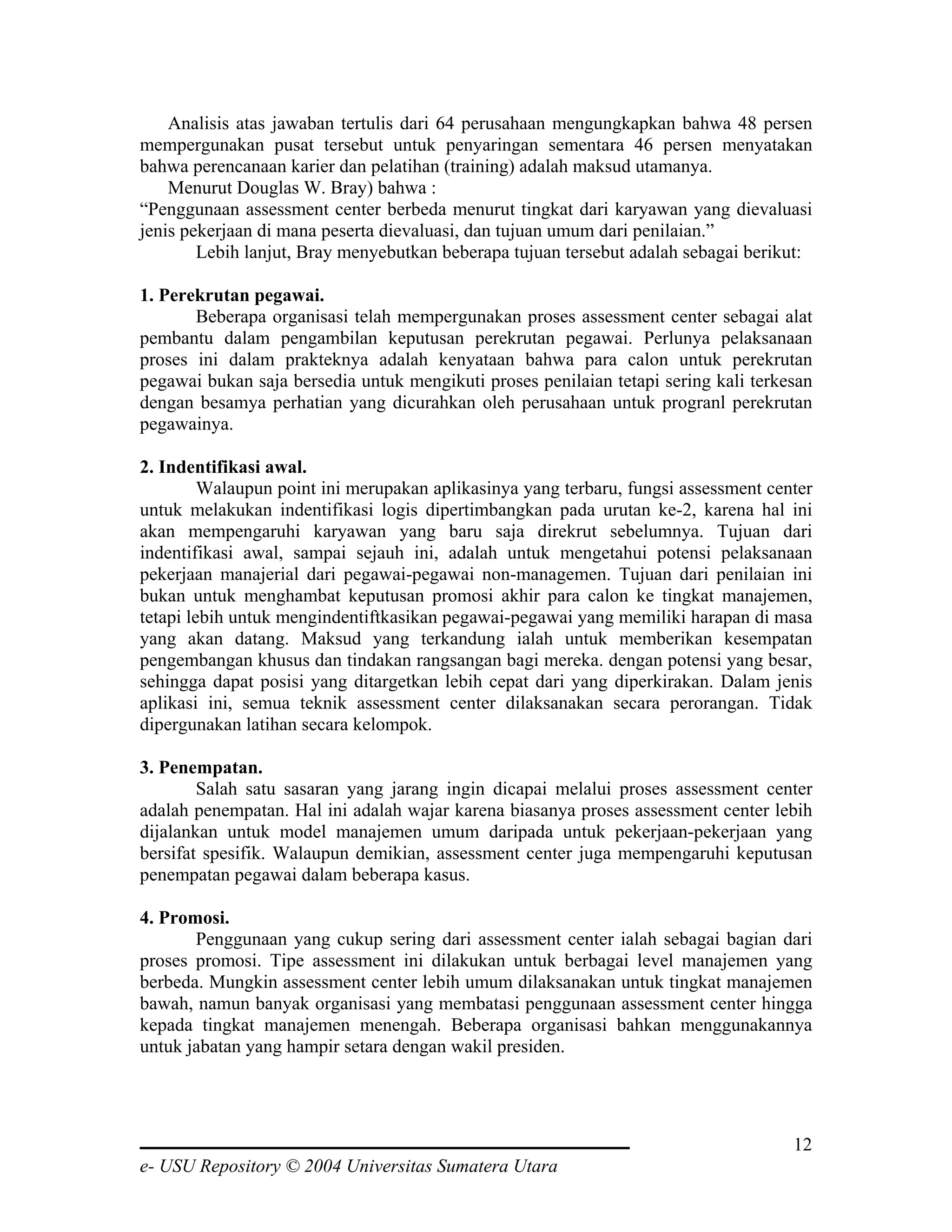 Analisis atas jawaban tertulis dari 64 perusahaan mengungkapkan bahwa 48 persen
mempergunakan pusat tersebut untuk penyaringan sementara 46 persen menyatakan
bahwa perencanaan karier dan pelatihan (training) adalah maksud utamanya.
    Menurut Douglas W. Bray) bahwa :
“Penggunaan assessment center berbeda menurut tingkat dari karyawan yang dievaluasi
jenis pekerjaan di mana peserta dievaluasi, dan tujuan umum dari penilaian.”
        Lebih lanjut, Bray menyebutkan beberapa tujuan tersebut adalah sebagai berikut:

1. Perekrutan pegawai.
       Beberapa organisasi telah mempergunakan proses assessment center sebagai alat
pembantu dalam pengambilan keputusan perekrutan pegawai. Perlunya pelaksanaan
proses ini dalam prakteknya adalah kenyataan bahwa para calon untuk perekrutan
pegawai bukan saja bersedia untuk mengikuti proses penilaian tetapi sering kali terkesan
dengan besamya perhatian yang dicurahkan oleh perusahaan untuk progranl perekrutan
pegawainya.

2. Indentifikasi awal.
         Walaupun point ini merupakan aplikasinya yang terbaru, fungsi assessment center
untuk melakukan indentifikasi logis dipertimbangkan pada urutan ke-2, karena hal ini
akan mempengaruhi karyawan yang baru saja direkrut sebelumnya. Tujuan dari
indentifikasi awal, sampai sejauh ini, adalah untuk mengetahui potensi pelaksanaan
pekerjaan manajerial dari pegawai-pegawai non-managemen. Tujuan dari penilaian ini
bukan untuk menghambat keputusan promosi akhir para calon ke tingkat manajemen,
tetapi lebih untuk mengindentiftkasikan pegawai-pegawai yang memiliki harapan di masa
yang akan datang. Maksud yang terkandung ialah untuk memberikan kesempatan
pengembangan khusus dan tindakan rangsangan bagi mereka. dengan potensi yang besar,
sehingga dapat posisi yang ditargetkan lebih cepat dari yang diperkirakan. Dalam jenis
aplikasi ini, semua teknik assessment center dilaksanakan secara perorangan. Tidak
dipergunakan latihan secara kelompok.

3. Penempatan.
        Salah satu sasaran yang jarang ingin dicapai melalui proses assessment center
adalah penempatan. Hal ini adalah wajar karena biasanya proses assessment center lebih
dijalankan untuk model manajemen umum daripada untuk pekerjaan-pekerjaan yang
bersifat spesifik. Walaupun demikian, assessment center juga mempengaruhi keputusan
penempatan pegawai dalam beberapa kasus.

4. Promosi.
       Penggunaan yang cukup sering dari assessment center ialah sebagai bagian dari
proses promosi. Tipe assessment ini dilakukan untuk berbagai level manajemen yang
berbeda. Mungkin assessment center lebih umum dilaksanakan untuk tingkat manajemen
bawah, namun banyak organisasi yang membatasi penggunaan assessment center hingga
kepada tingkat manajemen menengah. Beberapa organisasi bahkan menggunakannya
untuk jabatan yang hampir setara dengan wakil presiden.




                                                                                     12
e- USU Repository © 2004 Universitas Sumatera Utara
 