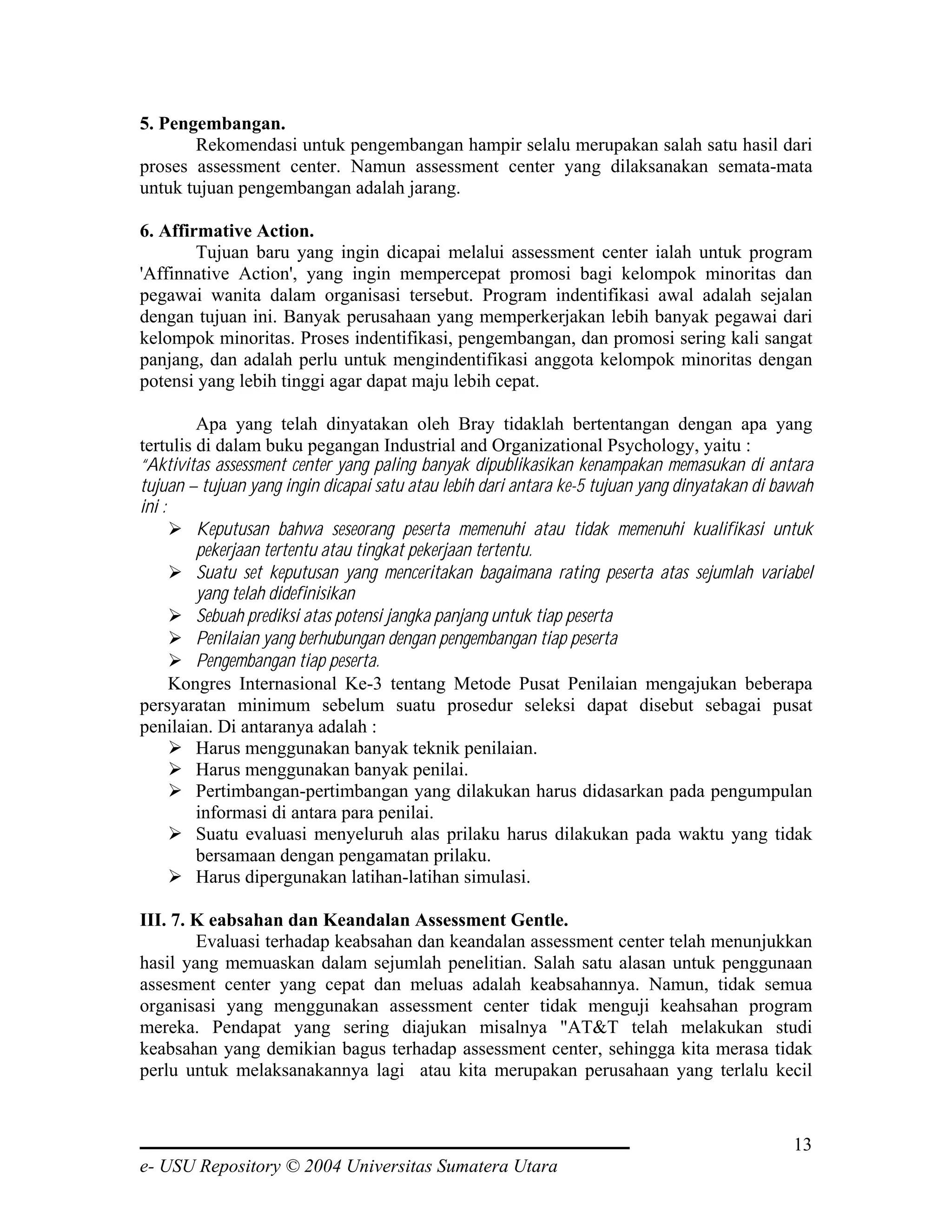 5. Pengembangan.
       Rekomendasi untuk pengembangan hampir selalu merupakan salah satu hasil dari
proses assessment center. Namun assessment center yang dilaksanakan semata-mata
untuk tujuan pengembangan adalah jarang.

6. Affirmative Action.
        Tujuan baru yang ingin dicapai melalui assessment center ialah untuk program
'Affinnative Action', yang ingin mempercepat promosi bagi kelompok minoritas dan
pegawai wanita dalam organisasi tersebut. Program indentifikasi awal adalah sejalan
dengan tujuan ini. Banyak perusahaan yang memperkerjakan lebih banyak pegawai dari
kelompok minoritas. Proses indentifikasi, pengembangan, dan promosi sering kali sangat
panjang, dan adalah perlu untuk mengindentifikasi anggota kelompok minoritas dengan
potensi yang lebih tinggi agar dapat maju lebih cepat.

         Apa yang telah dinyatakan oleh Bray tidaklah bertentangan dengan apa yang
tertulis di dalam buku pegangan Industrial and Organizational Psychology, yaitu :
“Aktivitas assessment center yang paling banyak dipublikasikan kenampakan memasukan di antara
tujuan – tujuan yang ingin dicapai satu atau lebih dari antara ke-5 tujuan yang dinyatakan di bawah
ini :
         Keputusan bahwa seseorang peserta memenuhi atau tidak memenuhi kualifikasi untuk
         pekerjaan tertentu atau tingkat pekerjaan tertentu.
         Suatu set keputusan yang menceritakan bagaimana rating peserta atas sejumlah variabel
         yang telah didefinisikan
         Sebuah prediksi atas potensi jangka panjang untuk tiap peserta
         Penilaian yang berhubungan dengan pengembangan tiap peserta
         Pengembangan tiap peserta.
      Kongres Internasional Ke-3 tentang Metode Pusat Penilaian mengajukan beberapa
persyaratan minimum sebelum suatu prosedur seleksi dapat disebut sebagai pusat
penilaian. Di antaranya adalah :
         Harus menggunakan banyak teknik penilaian.
         Harus menggunakan banyak penilai.
         Pertimbangan-pertimbangan yang dilakukan harus didasarkan pada pengumpulan
         informasi di antara para penilai.
         Suatu evaluasi menyeluruh alas prilaku harus dilakukan pada waktu yang tidak
         bersamaan dengan pengamatan prilaku.
         Harus dipergunakan latihan-latihan simulasi.

III. 7. K eabsahan dan Keandalan Assessment Gentle.
        Evaluasi terhadap keabsahan dan keandalan assessment center telah menunjukkan
hasil yang memuaskan dalam sejumlah penelitian. Salah satu alasan untuk penggunaan
assesment center yang cepat dan meluas adalah keabsahannya. Namun, tidak semua
organisasi yang menggunakan assessment center tidak menguji keahsahan program
mereka. Pendapat yang sering diajukan misalnya "AT&T telah melakukan studi
keabsahan yang demikian bagus terhadap assessment center, sehingga kita merasa tidak
perlu untuk melaksanakannya lagi atau kita merupakan perusahaan yang terlalu kecil


                                                                                                13
e- USU Repository © 2004 Universitas Sumatera Utara
 