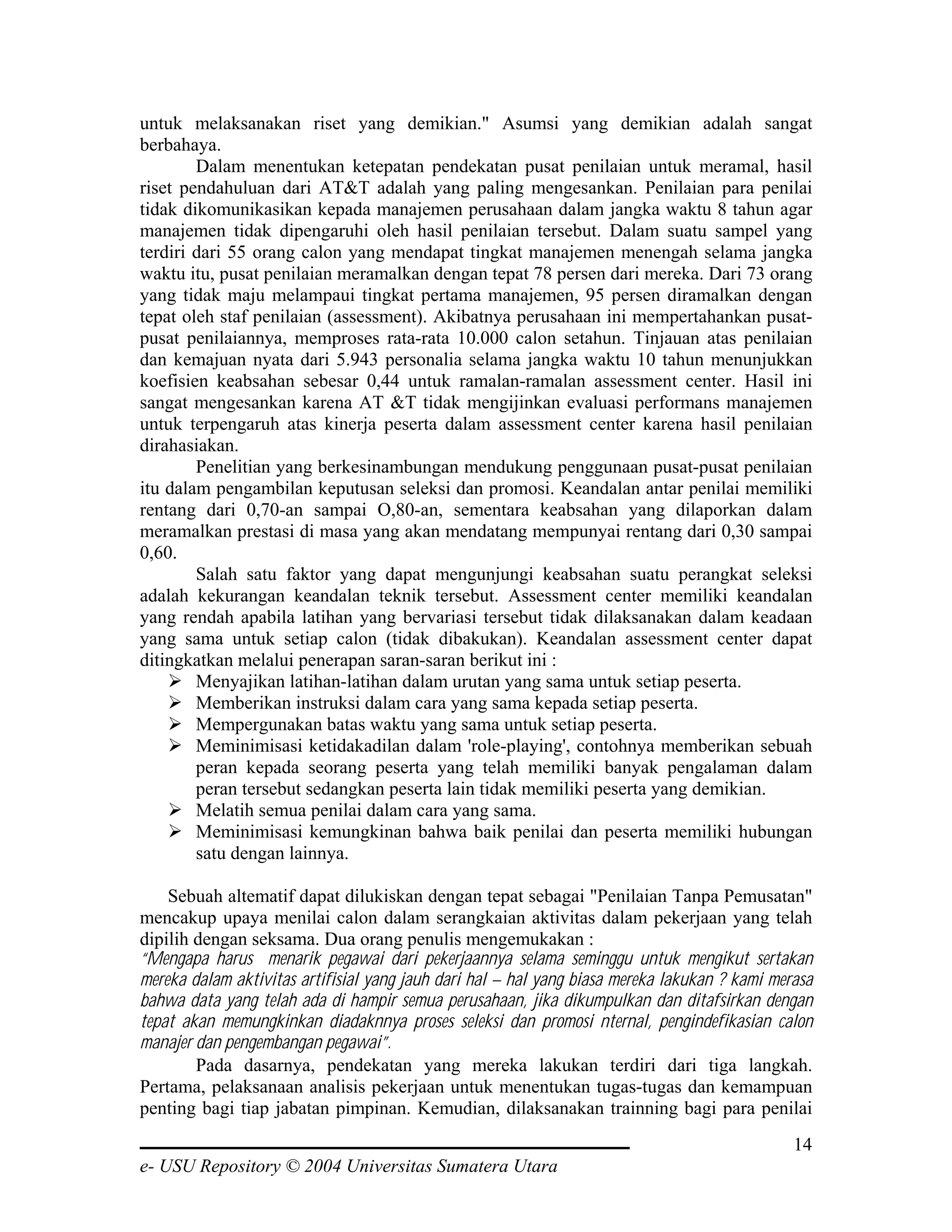untuk melaksanakan riset yang demikian." Asumsi yang demikian adalah sangat
berbahaya.
        Dalam menentukan ketepatan pendekatan pusat penilaian untuk meramal, hasil
riset pendahuluan dari AT&T adalah yang paling mengesankan. Penilaian para penilai
tidak dikomunikasikan kepada manajemen perusahaan dalam jangka waktu 8 tahun agar
manajemen tidak dipengaruhi oleh hasil penilaian tersebut. Dalam suatu sampel yang
terdiri dari 55 orang calon yang mendapat tingkat manajemen menengah selama jangka
waktu itu, pusat penilaian meramalkan dengan tepat 78 persen dari mereka. Dari 73 orang
yang tidak maju melampaui tingkat pertama manajemen, 95 persen diramalkan dengan
tepat oleh staf penilaian (assessment). Akibatnya perusahaan ini mempertahankan pusat-
pusat penilaiannya, memproses rata-rata 10.000 calon setahun. Tinjauan atas penilaian
dan kemajuan nyata dari 5.943 personalia selama jangka waktu 10 tahun menunjukkan
koefisien keabsahan sebesar 0,44 untuk ramalan-ramalan assessment center. Hasil ini
sangat mengesankan karena AT &T tidak mengijinkan evaluasi performans manajemen
untuk terpengaruh atas kinerja peserta dalam assessment center karena hasil penilaian
dirahasiakan.
        Penelitian yang berkesinambungan mendukung penggunaan pusat-pusat penilaian
itu dalam pengambilan keputusan seleksi dan promosi. Keandalan antar penilai memiliki
rentang dari 0,70-an sampai O,80-an, sementara keabsahan yang dilaporkan dalam
meramalkan prestasi di masa yang akan mendatang mempunyai rentang dari 0,30 sampai
0,60.
        Salah satu faktor yang dapat mengunjungi keabsahan suatu perangkat seleksi
adalah kekurangan keandalan teknik tersebut. Assessment center memiliki keandalan
yang rendah apabila latihan yang bervariasi tersebut tidak dilaksanakan dalam keadaan
yang sama untuk setiap calon (tidak dibakukan). Keandalan assessment center dapat
ditingkatkan melalui penerapan saran-saran berikut ini :
        Menyajikan latihan-latihan dalam urutan yang sama untuk setiap peserta.
        Memberikan instruksi dalam cara yang sama kepada setiap peserta.
        Mempergunakan batas waktu yang sama untuk setiap peserta.
        Meminimisasi ketidakadilan dalam 'role-playing', contohnya memberikan sebuah
        peran kepada seorang peserta yang telah memiliki banyak pengalaman dalam
        peran tersebut sedangkan peserta lain tidak memiliki peserta yang demikian.
        Melatih semua penilai dalam cara yang sama.
        Meminimisasi kemungkinan bahwa baik penilai dan peserta memiliki hubungan
        satu dengan lainnya.

    Sebuah altematif dapat dilukiskan dengan tepat sebagai "Penilaian Tanpa Pemusatan"
mencakup upaya menilai calon dalam serangkaian aktivitas dalam pekerjaan yang telah
dipilih dengan seksama. Dua orang penulis mengemukakan :
“Mengapa harus menarik pegawai dari pekerjaannya selama seminggu untuk mengikut sertakan
mereka dalam aktivitas artifisial yang jauh dari hal – hal yang biasa mereka lakukan ? kami merasa
bahwa data yang telah ada di hampir semua perusahaan, jika dikumpulkan dan ditafsirkan dengan
tepat akan memungkinkan diadaknnya proses seleksi dan promosi nternal, pengindefikasian calon
manajer dan pengembangan pegawai”.
        Pada dasarnya, pendekatan yang mereka lakukan terdiri dari tiga langkah.
Pertama, pelaksanaan analisis pekerjaan untuk menentukan tugas-tugas dan kemampuan
penting bagi tiap jabatan pimpinan. Kemudian, dilaksanakan trainning bagi para penilai
                                                                                               14
e- USU Repository © 2004 Universitas Sumatera Utara
 