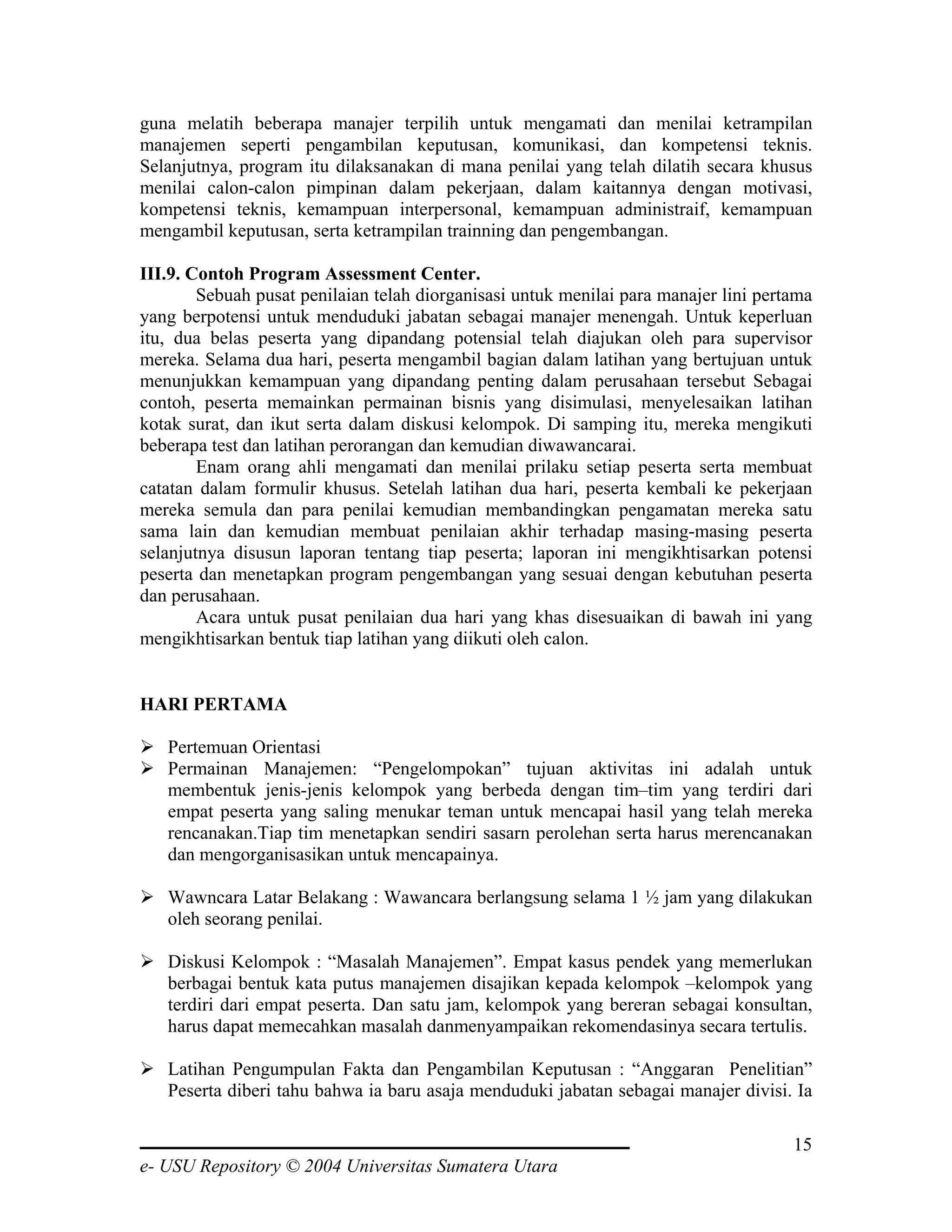 guna melatih beberapa manajer terpilih untuk mengamati dan menilai ketrampilan
manajemen seperti pengambilan keputusan, komunikasi, dan kompetensi teknis.
Selanjutnya, program itu dilaksanakan di mana penilai yang telah dilatih secara khusus
menilai calon-calon pimpinan dalam pekerjaan, dalam kaitannya dengan motivasi,
kompetensi teknis, kemampuan interpersonal, kemampuan administraif, kemampuan
mengambil keputusan, serta ketrampilan trainning dan pengembangan.

III.9. Contoh Program Assessment Center.
        Sebuah pusat penilaian telah diorganisasi untuk menilai para manajer lini pertama
yang berpotensi untuk menduduki jabatan sebagai manajer menengah. Untuk keperluan
itu, dua belas peserta yang dipandang potensial telah diajukan oleh para supervisor
mereka. Selama dua hari, peserta mengambil bagian dalam latihan yang bertujuan untuk
menunjukkan kemampuan yang dipandang penting dalam perusahaan tersebut Sebagai
contoh, peserta memainkan permainan bisnis yang disimulasi, menyelesaikan latihan
kotak surat, dan ikut serta dalam diskusi kelompok. Di samping itu, mereka mengikuti
beberapa test dan latihan perorangan dan kemudian diwawancarai.
        Enam orang ahli mengamati dan menilai prilaku setiap peserta serta membuat
catatan dalam formulir khusus. Setelah latihan dua hari, peserta kembali ke pekerjaan
mereka semula dan para penilai kemudian membandingkan pengamatan mereka satu
sama lain dan kemudian membuat penilaian akhir terhadap masing-masing peserta
selanjutnya disusun laporan tentang tiap peserta; laporan ini mengikhtisarkan potensi
peserta dan menetapkan program pengembangan yang sesuai dengan kebutuhan peserta
dan perusahaan.
        Acara untuk pusat penilaian dua hari yang khas disesuaikan di bawah ini yang
mengikhtisarkan bentuk tiap latihan yang diikuti oleh calon.


HARI PERTAMA

   Pertemuan Orientasi
   Permainan Manajemen: “Pengelompokan” tujuan aktivitas ini adalah untuk
   membentuk jenis-jenis kelompok yang berbeda dengan tim–tim yang terdiri dari
   empat peserta yang saling menukar teman untuk mencapai hasil yang telah mereka
   rencanakan.Tiap tim menetapkan sendiri sasarn perolehan serta harus merencanakan
   dan mengorganisasikan untuk mencapainya.

   Wawncara Latar Belakang : Wawancara berlangsung selama 1 ½ jam yang dilakukan
   oleh seorang penilai.

   Diskusi Kelompok : “Masalah Manajemen”. Empat kasus pendek yang memerlukan
   berbagai bentuk kata putus manajemen disajikan kepada kelompok –kelompok yang
   terdiri dari empat peserta. Dan satu jam, kelompok yang bereran sebagai konsultan,
   harus dapat memecahkan masalah danmenyampaikan rekomendasinya secara tertulis.

   Latihan Pengumpulan Fakta dan Pengambilan Keputusan : “Anggaran Penelitian”
   Peserta diberi tahu bahwa ia baru asaja menduduki jabatan sebagai manajer divisi. Ia

                                                                                      15
e- USU Repository © 2004 Universitas Sumatera Utara
 