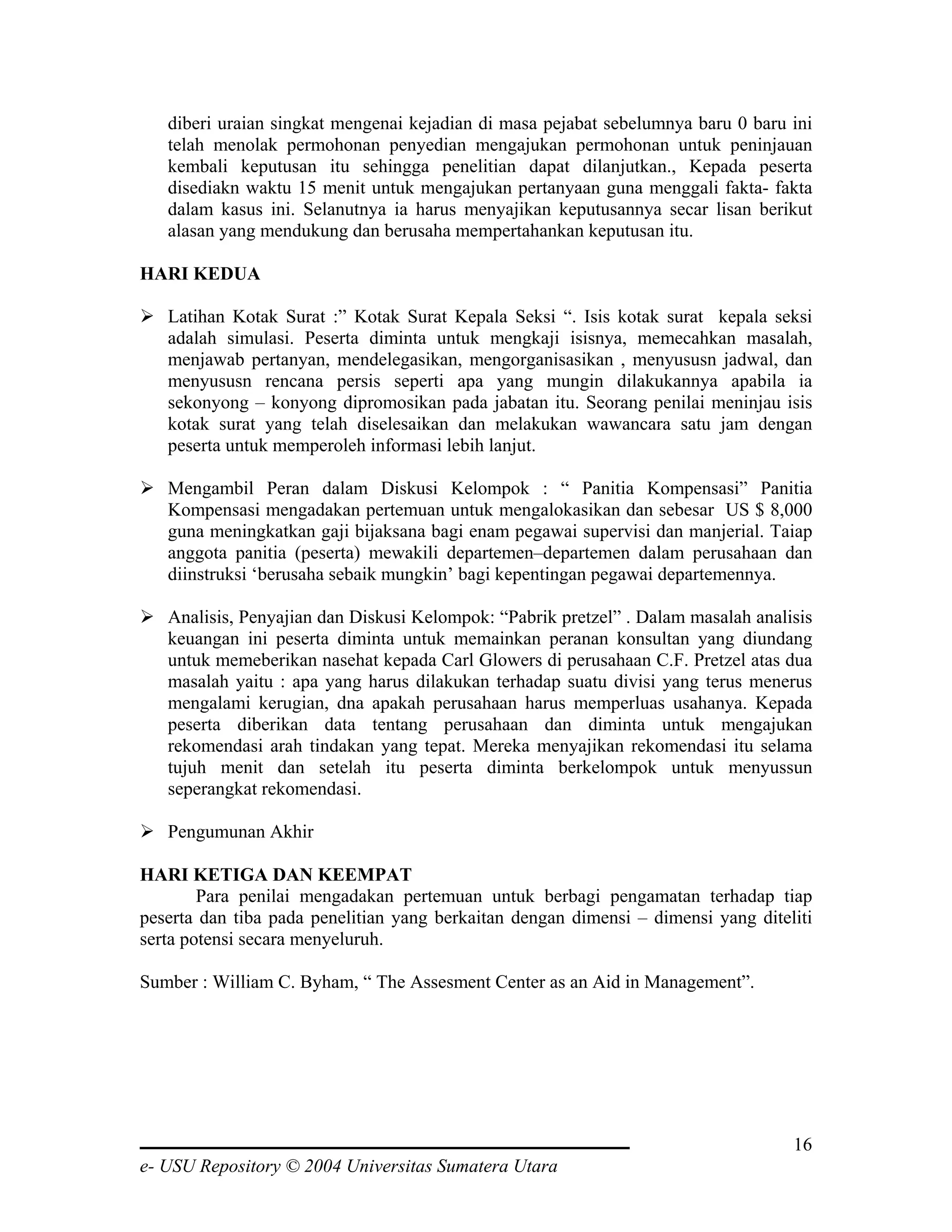 diberi uraian singkat mengenai kejadian di masa pejabat sebelumnya baru 0 baru ini
   telah menolak permohonan penyedian mengajukan permohonan untuk peninjauan
   kembali keputusan itu sehingga penelitian dapat dilanjutkan., Kepada peserta
   disediakn waktu 15 menit untuk mengajukan pertanyaan guna menggali fakta- fakta
   dalam kasus ini. Selanutnya ia harus menyajikan keputusannya secar lisan berikut
   alasan yang mendukung dan berusaha mempertahankan keputusan itu.

HARI KEDUA

   Latihan Kotak Surat :” Kotak Surat Kepala Seksi “. Isis kotak surat kepala seksi
   adalah simulasi. Peserta diminta untuk mengkaji isisnya, memecahkan masalah,
   menjawab pertanyan, mendelegasikan, mengorganisasikan , menyususn jadwal, dan
   menyususn rencana persis seperti apa yang mungin dilakukannya apabila ia
   sekonyong – konyong dipromosikan pada jabatan itu. Seorang penilai meninjau isis
   kotak surat yang telah diselesaikan dan melakukan wawancara satu jam dengan
   peserta untuk memperoleh informasi lebih lanjut.

   Mengambil Peran dalam Diskusi Kelompok : “ Panitia Kompensasi” Panitia
   Kompensasi mengadakan pertemuan untuk mengalokasikan dan sebesar US $ 8,000
   guna meningkatkan gaji bijaksana bagi enam pegawai supervisi dan manjerial. Taiap
   anggota panitia (peserta) mewakili departemen–departemen dalam perusahaan dan
   diinstruksi ‘berusaha sebaik mungkin’ bagi kepentingan pegawai departemennya.

   Analisis, Penyajian dan Diskusi Kelompok: “Pabrik pretzel” . Dalam masalah analisis
   keuangan ini peserta diminta untuk memainkan peranan konsultan yang diundang
   untuk memeberikan nasehat kepada Carl Glowers di perusahaan C.F. Pretzel atas dua
   masalah yaitu : apa yang harus dilakukan terhadap suatu divisi yang terus menerus
   mengalami kerugian, dna apakah perusahaan harus memperluas usahanya. Kepada
   peserta diberikan data tentang perusahaan dan diminta untuk mengajukan
   rekomendasi arah tindakan yang tepat. Mereka menyajikan rekomendasi itu selama
   tujuh menit dan setelah itu peserta diminta berkelompok untuk menyussun
   seperangkat rekomendasi.

   Pengumunan Akhir

HARI KETIGA DAN KEEMPAT
        Para penilai mengadakan pertemuan untuk berbagi pengamatan terhadap tiap
peserta dan tiba pada penelitian yang berkaitan dengan dimensi – dimensi yang diteliti
serta potensi secara menyeluruh.

Sumber : William C. Byham, “ The Assesment Center as an Aid in Management”.




                                                                                   16
e- USU Repository © 2004 Universitas Sumatera Utara
 