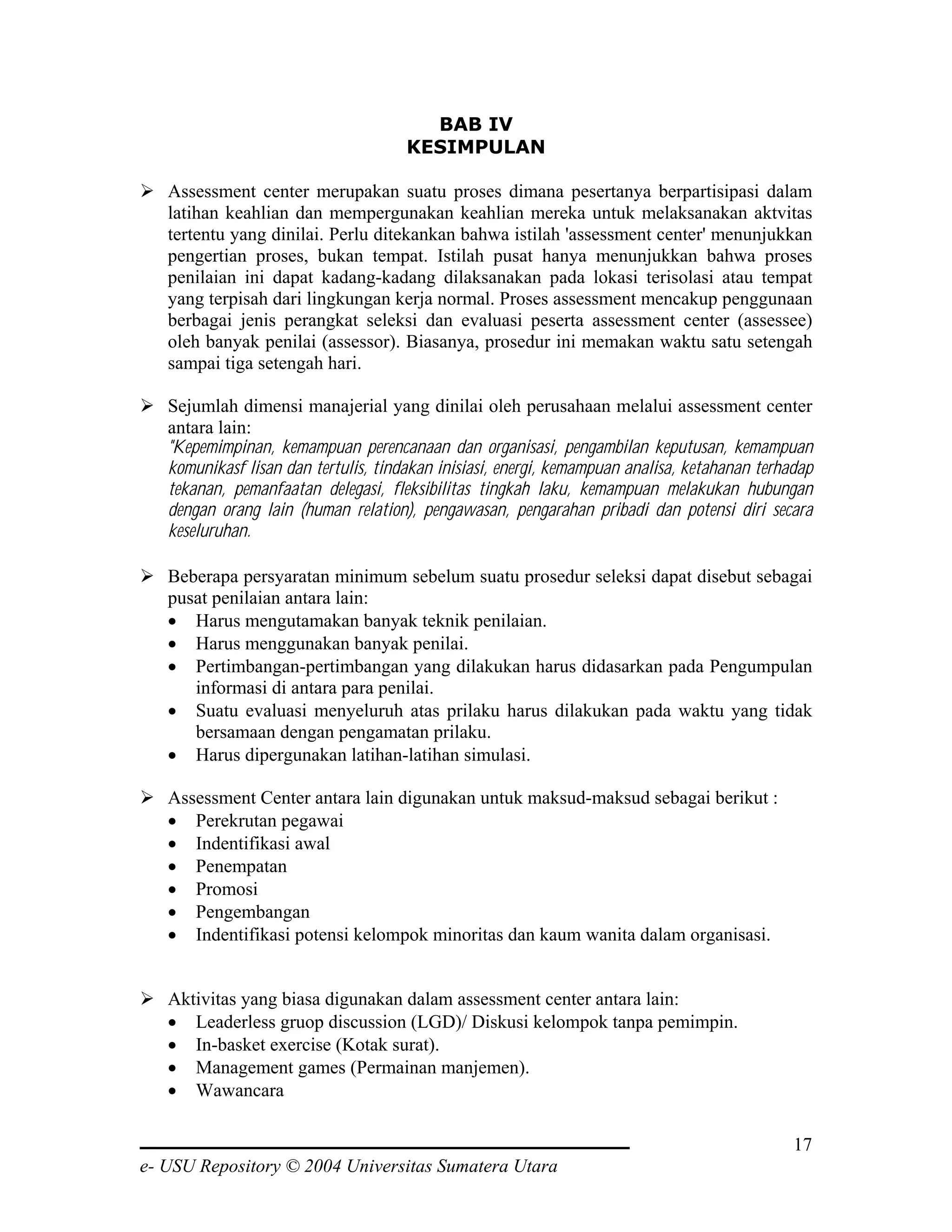 BAB IV
                                      KESIMPULAN

   Assessment center merupakan suatu proses dimana pesertanya berpartisipasi dalam
   latihan keahlian dan mempergunakan keahlian mereka untuk melaksanakan aktvitas
   tertentu yang dinilai. Perlu ditekankan bahwa istilah 'assessment center' menunjukkan
   pengertian proses, bukan tempat. Istilah pusat hanya menunjukkan bahwa proses
   penilaian ini dapat kadang-kadang dilaksanakan pada lokasi terisolasi atau tempat
   yang terpisah dari lingkungan kerja normal. Proses assessment mencakup penggunaan
   berbagai jenis perangkat seleksi dan evaluasi peserta assessment center (assessee)
   oleh banyak penilai (assessor). Biasanya, prosedur ini memakan waktu satu setengah
   sampai tiga setengah hari.

   Sejumlah dimensi manajerial yang dinilai oleh perusahaan melalui assessment center
   antara lain:
   "Kepemimpinan, kemampuan perencanaan dan organisasi, pengambilan keputusan, kemampuan
   komunikasf lisan dan tertulis, tindakan inisiasi, energi, kemampuan analisa, ketahanan terhadap
   tekanan, pemanfaatan delegasi, fleksibilitas tingkah laku, kemampuan melakukan hubungan
   dengan orang lain (human relation), pengawasan, pengarahan pribadi dan potensi diri secara
   keseluruhan.

   Beberapa persyaratan minimum sebelum suatu prosedur seleksi dapat disebut sebagai
   pusat penilaian antara lain:
   • Harus mengutamakan banyak teknik penilaian.
   • Harus menggunakan banyak penilai.
   • Pertimbangan-pertimbangan yang dilakukan harus didasarkan pada Pengumpulan
      informasi di antara para penilai.
   • Suatu evaluasi menyeluruh atas prilaku harus dilakukan pada waktu yang tidak
      bersamaan dengan pengamatan prilaku.
   • Harus dipergunakan latihan-latihan simulasi.

   Assessment Center antara lain digunakan untuk maksud-maksud sebagai berikut :
   • Perekrutan pegawai
   • Indentifikasi awal
   • Penempatan
   • Promosi
   • Pengembangan
   • Indentifikasi potensi kelompok minoritas dan kaum wanita dalam organisasi.


   Aktivitas yang biasa digunakan dalam assessment center antara lain:
   • Leaderless gruop discussion (LGD)/ Diskusi kelompok tanpa pemimpin.
   • In-basket exercise (Kotak surat).
   • Management games (Permainan manjemen).
   • Wawancara

                                                                                               17
e- USU Repository © 2004 Universitas Sumatera Utara
 
