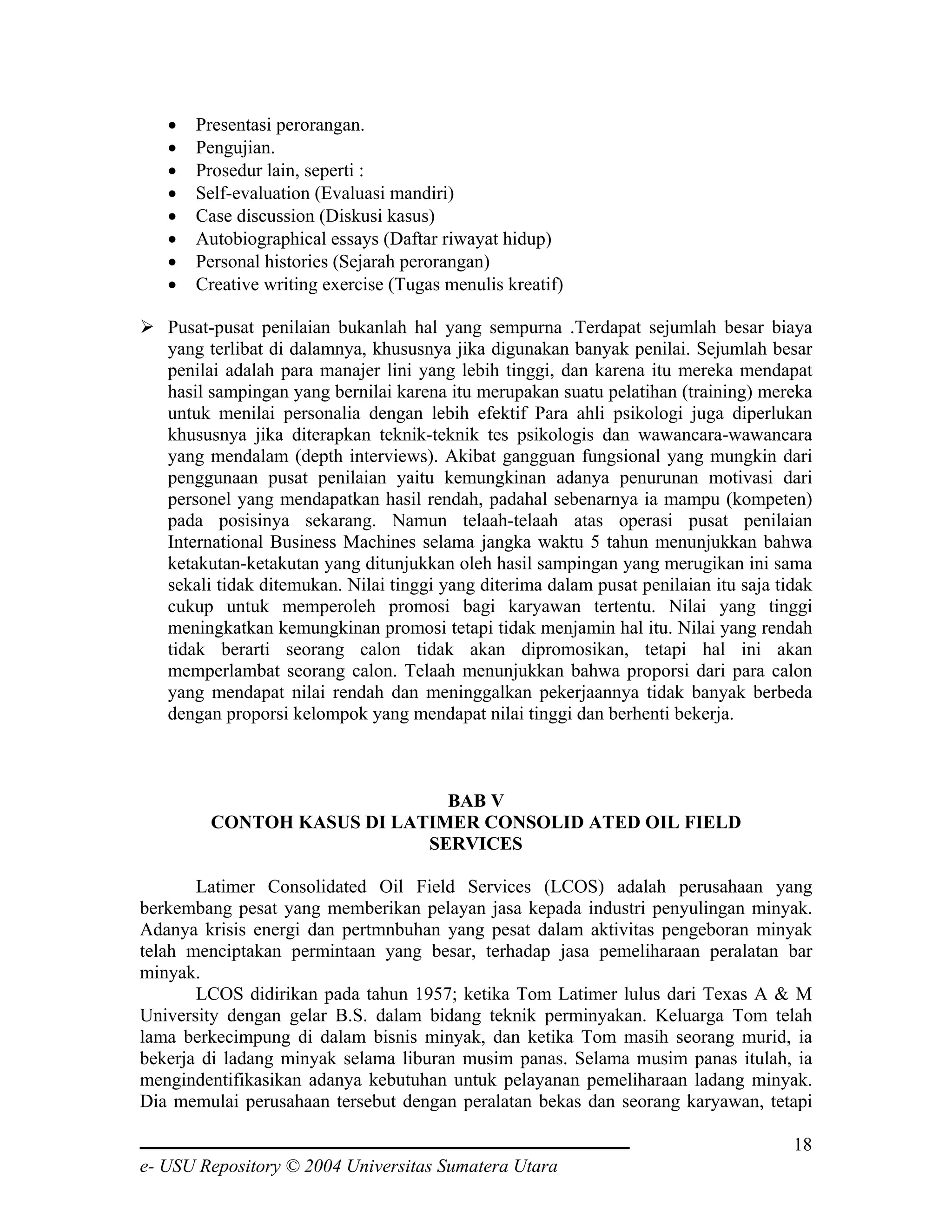 •   Presentasi perorangan.
   •   Pengujian.
   •   Prosedur lain, seperti :
   •   Self-evaluation (Evaluasi mandiri)
   •   Case discussion (Diskusi kasus)
   •   Autobiographical essays (Daftar riwayat hidup)
   •   Personal histories (Sejarah perorangan)
   •   Creative writing exercise (Tugas menulis kreatif)

   Pusat-pusat penilaian bukanlah hal yang sempurna .Terdapat sejumlah besar biaya
   yang terlibat di dalamnya, khususnya jika digunakan banyak penilai. Sejumlah besar
   penilai adalah para manajer lini yang lebih tinggi, dan karena itu mereka mendapat
   hasil sampingan yang bernilai karena itu merupakan suatu pelatihan (training) mereka
   untuk menilai personalia dengan lebih efektif Para ahli psikologi juga diperlukan
   khususnya jika diterapkan teknik-teknik tes psikologis dan wawancara-wawancara
   yang mendalam (depth interviews). Akibat gangguan fungsional yang mungkin dari
   penggunaan pusat penilaian yaitu kemungkinan adanya penurunan motivasi dari
   personel yang mendapatkan hasil rendah, padahal sebenarnya ia mampu (kompeten)
   pada posisinya sekarang. Namun telaah-telaah atas operasi pusat penilaian
   International Business Machines selama jangka waktu 5 tahun menunjukkan bahwa
   ketakutan-ketakutan yang ditunjukkan oleh hasil sampingan yang merugikan ini sama
   sekali tidak ditemukan. Nilai tinggi yang diterima dalam pusat penilaian itu saja tidak
   cukup untuk memperoleh promosi bagi karyawan tertentu. Nilai yang tinggi
   meningkatkan kemungkinan promosi tetapi tidak menjamin hal itu. Nilai yang rendah
   tidak berarti seorang calon tidak akan dipromosikan, tetapi hal ini akan
   memperlambat seorang calon. Telaah menunjukkan bahwa proporsi dari para calon
   yang mendapat nilai rendah dan meninggalkan pekerjaannya tidak banyak berbeda
   dengan proporsi kelompok yang mendapat nilai tinggi dan berhenti bekerja.



                              BAB V
         CONTOH KASUS DI LATIMER CONSOLID ATED OIL FIELD
                            SERVICES

       Latimer Consolidated Oil Field Services (LCOS) adalah perusahaan yang
berkembang pesat yang memberikan pelayan jasa kepada industri penyulingan minyak.
Adanya krisis energi dan pertmnbuhan yang pesat dalam aktivitas pengeboran minyak
telah menciptakan permintaan yang besar, terhadap jasa pemeliharaan peralatan bar
minyak.
       LCOS didirikan pada tahun 1957; ketika Tom Latimer lulus dari Texas A & M
University dengan gelar B.S. dalam bidang teknik perminyakan. Keluarga Tom telah
lama berkecimpung di dalam bisnis minyak, dan ketika Tom masih seorang murid, ia
bekerja di ladang minyak selama liburan musim panas. Selama musim panas itulah, ia
mengindentifikasikan adanya kebutuhan untuk pelayanan pemeliharaan ladang minyak.
Dia memulai perusahaan tersebut dengan peralatan bekas dan seorang karyawan, tetapi

                                                                                       18
e- USU Repository © 2004 Universitas Sumatera Utara
 