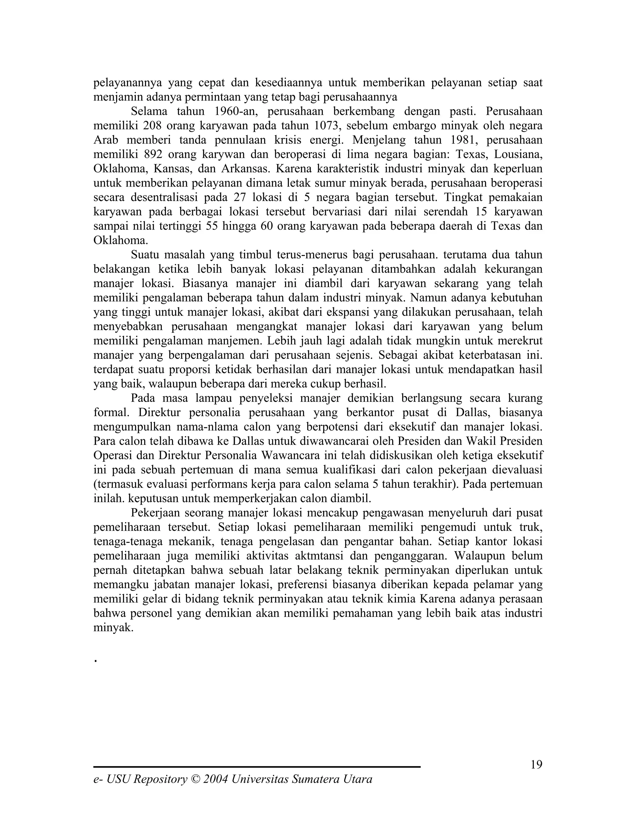pelayanannya yang cepat dan kesediaannya untuk memberikan pelayanan setiap saat
menjamin adanya permintaan yang tetap bagi perusahaannya
        Selama tahun 1960-an, perusahaan berkembang dengan pasti. Perusahaan
memiliki 208 orang karyawan pada tahun 1073, sebelum embargo minyak oleh negara
Arab memberi tanda pennulaan krisis energi. Menjelang tahun 1981, perusahaan
memiliki 892 orang karywan dan beroperasi di lima negara bagian: Texas, Lousiana,
Oklahoma, Kansas, dan Arkansas. Karena karakteristik industri minyak dan keperluan
untuk memberikan pelayanan dimana letak sumur minyak berada, perusahaan beroperasi
secara desentralisasi pada 27 lokasi di 5 negara bagian tersebut. Tingkat pemakaian
karyawan pada berbagai lokasi tersebut bervariasi dari nilai serendah 15 karyawan
sampai nilai tertinggi 55 hingga 60 orang karyawan pada beberapa daerah di Texas dan
Oklahoma.
        Suatu masalah yang timbul terus-menerus bagi perusahaan. terutama dua tahun
belakangan ketika lebih banyak lokasi pelayanan ditambahkan adalah kekurangan
manajer lokasi. Biasanya manajer ini diambil dari karyawan sekarang yang telah
memiliki pengalaman beberapa tahun dalam industri minyak. Namun adanya kebutuhan
yang tinggi untuk manajer lokasi, akibat dari ekspansi yang dilakukan perusahaan, telah
menyebabkan perusahaan mengangkat manajer lokasi dari karyawan yang belum
memiliki pengalaman manjemen. Lebih jauh lagi adalah tidak mungkin untuk merekrut
manajer yang berpengalaman dari perusahaan sejenis. Sebagai akibat keterbatasan ini.
terdapat suatu proporsi ketidak berhasilan dari manajer lokasi untuk mendapatkan hasil
yang baik, walaupun beberapa dari mereka cukup berhasil.
        Pada masa lampau penyeleksi manajer demikian berlangsung secara kurang
formal. Direktur personalia perusahaan yang berkantor pusat di Dallas, biasanya
mengumpulkan nama-nlama calon yang berpotensi dari eksekutif dan manajer lokasi.
Para calon telah dibawa ke Dallas untuk diwawancarai oleh Presiden dan Wakil Presiden
Operasi dan Direktur Personalia Wawancara ini telah didiskusikan oleh ketiga eksekutif
ini pada sebuah pertemuan di mana semua kualifikasi dari calon pekerjaan dievaluasi
(termasuk evaluasi performans kerja para calon selama 5 tahun terakhir). Pada pertemuan
inilah. keputusan untuk memperkerjakan calon diambil.
        Pekerjaan seorang manajer lokasi mencakup pengawasan menyeluruh dari pusat
pemeliharaan tersebut. Setiap lokasi pemeliharaan memiliki pengemudi untuk truk,
tenaga-tenaga mekanik, tenaga pengelasan dan pengantar bahan. Setiap kantor lokasi
pemeliharaan juga memiliki aktivitas aktmtansi dan penganggaran. Walaupun belum
pernah ditetapkan bahwa sebuah latar belakang teknik perminyakan diperlukan untuk
memangku jabatan manajer lokasi, preferensi biasanya diberikan kepada pelamar yang
memiliki gelar di bidang teknik perminyakan atau teknik kimia Karena adanya perasaan
bahwa personel yang demikian akan memiliki pemahaman yang lebih baik atas industri
minyak.

.




                                                                                    19
e- USU Repository © 2004 Universitas Sumatera Utara
 