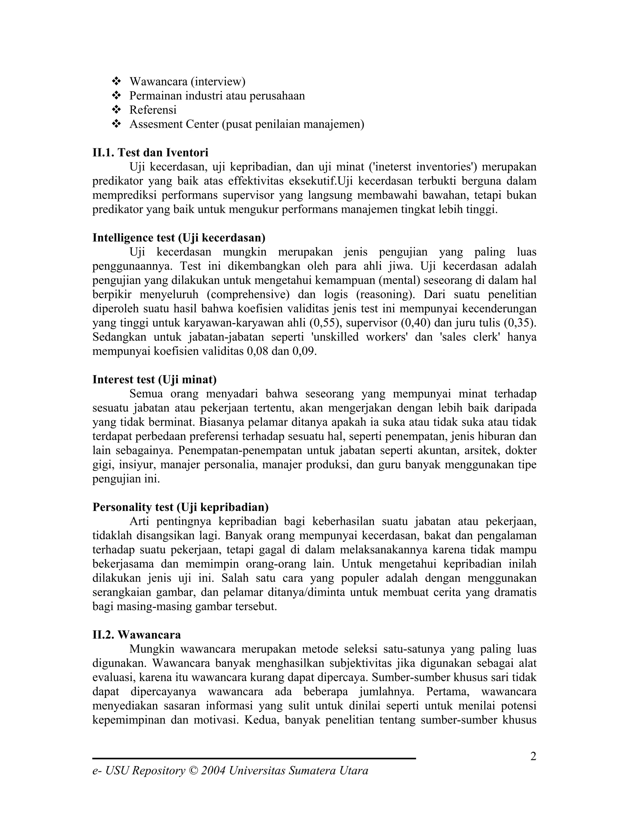 Wawancara (interview)
       Permainan industri atau perusahaan
       Referensi
       Assesment Center (pusat penilaian manajemen)

II.1. Test dan Iventori
        Uji kecerdasan, uji kepribadian, dan uji minat ('ineterst inventories') merupakan
predikator yang baik atas effektivitas eksekutif.Uji kecerdasan terbukti berguna dalam
memprediksi performans supervisor yang langsung membawahi bawahan, tetapi bukan
predikator yang baik untuk mengukur performans manajemen tingkat lebih tinggi.

Intelligence test (Uji kecerdasan)
        Uji kecerdasan mungkin merupakan jenis pengujian yang paling luas
penggunaannya. Test ini dikembangkan oleh para ahli jiwa. Uji kecerdasan adalah
pengujian yang dilakukan untuk mengetahui kemampuan (mental) seseorang di dalam hal
berpikir menyeluruh (comprehensive) dan logis (reasoning). Dari suatu penelitian
diperoleh suatu hasil bahwa koefisien validitas jenis test ini mempunyai kecenderungan
yang tinggi untuk karyawan-karyawan ahli (0,55), supervisor (0,40) dan juru tulis (0,35).
Sedangkan untuk jabatan-jabatan seperti 'unskilled workers' dan 'sales clerk' hanya
mempunyai koefisien validitas 0,08 dan 0,09.

Interest test (Uji minat)
        Semua orang menyadari bahwa seseorang yang mempunyai minat terhadap
sesuatu jabatan atau pekerjaan tertentu, akan mengerjakan dengan lebih baik daripada
yang tidak berminat. Biasanya pelamar ditanya apakah ia suka atau tidak suka atau tidak
terdapat perbedaan preferensi terhadap sesuatu hal, seperti penempatan, jenis hiburan dan
lain sebagainya. Penempatan-penempatan untuk jabatan seperti akuntan, arsitek, dokter
gigi, insiyur, manajer personalia, manajer produksi, dan guru banyak menggunakan tipe
pengujian ini.

Personality test (Uji kepribadian)
        Arti pentingnya kepribadian bagi keberhasilan suatu jabatan atau pekerjaan,
tidaklah disangsikan lagi. Banyak orang mempunyai kecerdasan, bakat dan pengalaman
terhadap suatu pekerjaan, tetapi gagal di dalam melaksanakannya karena tidak mampu
bekerjasama dan memimpin orang-orang lain. Untuk mengetahui kepribadian inilah
dilakukan jenis uji ini. Salah satu cara yang populer adalah dengan menggunakan
serangkaian gambar, dan pelamar ditanya/diminta untuk membuat cerita yang dramatis
bagi masing-masing gambar tersebut.

II.2. Wawancara
       Mungkin wawancara merupakan metode seleksi satu-satunya yang paling luas
digunakan. Wawancara banyak menghasilkan subjektivitas jika digunakan sebagai alat
evaluasi, karena itu wawancara kurang dapat dipercaya. Sumber-sumber khusus sari tidak
dapat dipercayanya wawancara ada beberapa jumlahnya. Pertama, wawancara
menyediakan sasaran informasi yang sulit untuk dinilai seperti untuk menilai potensi
kepemimpinan dan motivasi. Kedua, banyak penelitian tentang sumber-sumber khusus

                                                                                       2
e- USU Repository © 2004 Universitas Sumatera Utara
 
