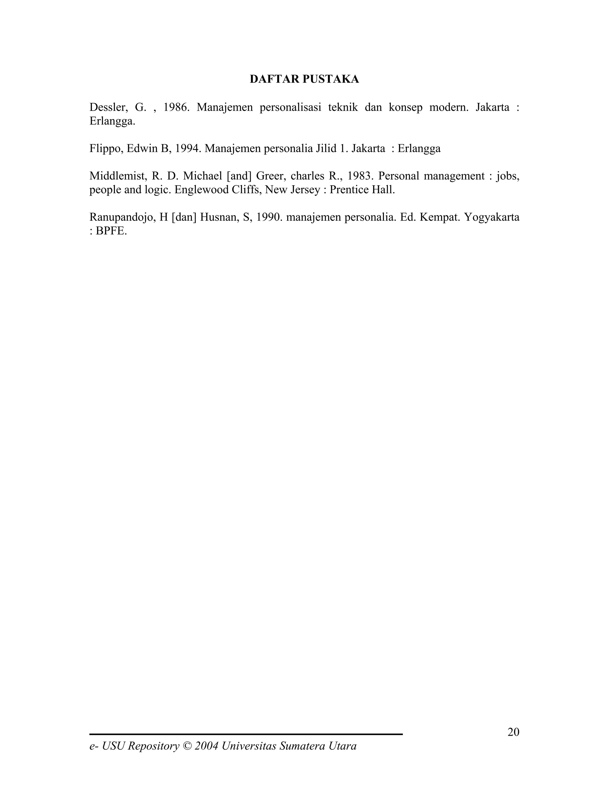 DAFTAR PUSTAKA

Dessler, G. , 1986. Manajemen personalisasi teknik dan konsep modern. Jakarta :
Erlangga.

Flippo, Edwin B, 1994. Manajemen personalia Jilid 1. Jakarta : Erlangga

Middlemist, R. D. Michael [and] Greer, charles R., 1983. Personal management : jobs,
people and logic. Englewood Cliffs, New Jersey : Prentice Hall.

Ranupandojo, H [dan] Husnan, S, 1990. manajemen personalia. Ed. Kempat. Yogyakarta
: BPFE.




                                                                                 20
e- USU Repository © 2004 Universitas Sumatera Utara
 