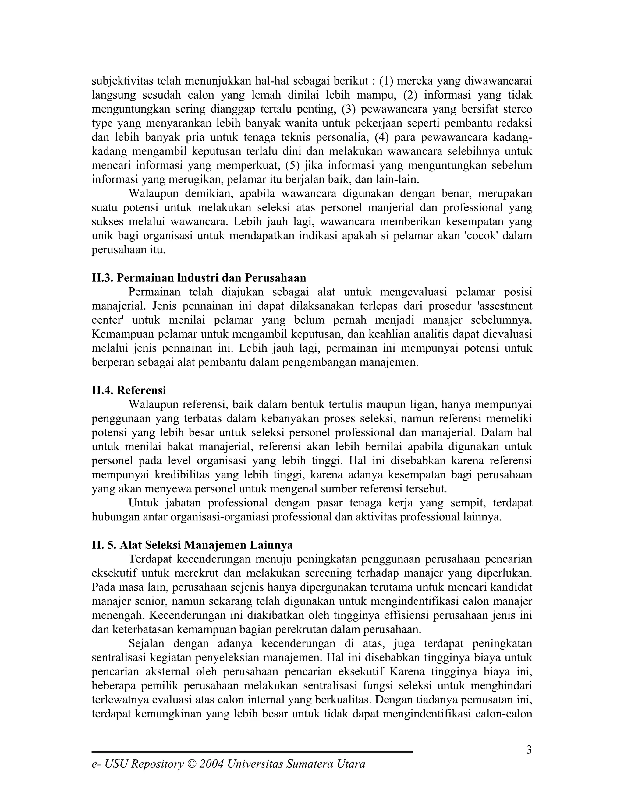 subjektivitas telah menunjukkan hal-hal sebagai berikut : (1) mereka yang diwawancarai
langsung sesudah calon yang lemah dinilai lebih mampu, (2) informasi yang tidak
menguntungkan sering dianggap tertalu penting, (3) pewawancara yang bersifat stereo
type yang menyarankan lebih banyak wanita untuk pekerjaan seperti pembantu redaksi
dan lebih banyak pria untuk tenaga teknis personalia, (4) para pewawancara kadang-
kadang mengambil keputusan terlalu dini dan melakukan wawancara selebihnya untuk
mencari informasi yang memperkuat, (5) jika informasi yang menguntungkan sebelum
informasi yang merugikan, pelamar itu berjalan baik, dan lain-lain.
       Walaupun demikian, apabila wawancara digunakan dengan benar, merupakan
suatu potensi untuk melakukan seleksi atas personel manjerial dan professional yang
sukses melalui wawancara. Lebih jauh lagi, wawancara memberikan kesempatan yang
unik bagi organisasi untuk mendapatkan indikasi apakah si pelamar akan 'cocok' dalam
perusahaan itu.

II.3. Permainan lndustri dan Perusahaan
        Permainan telah diajukan sebagai alat untuk mengevaluasi pelamar posisi
manajerial. Jenis pennainan ini dapat dilaksanakan terlepas dari prosedur 'assestment
center' untuk menilai pelamar yang belum pernah menjadi manajer sebelumnya.
Kemampuan pelamar untuk mengambil keputusan, dan keahlian analitis dapat dievaluasi
melalui jenis pennainan ini. Lebih jauh lagi, permainan ini mempunyai potensi untuk
berperan sebagai alat pembantu dalam pengembangan manajemen.

II.4. Referensi
        Walaupun referensi, baik dalam bentuk tertulis maupun ligan, hanya mempunyai
penggunaan yang terbatas dalam kebanyakan proses seleksi, namun referensi memeliki
potensi yang lebih besar untuk seleksi personel professional dan manajerial. Dalam hal
untuk menilai bakat manajerial, referensi akan lebih bernilai apabila digunakan untuk
personel pada level organisasi yang lebih tinggi. Hal ini disebabkan karena referensi
mempunyai kredibilitas yang lebih tinggi, karena adanya kesempatan bagi perusahaan
yang akan menyewa personel untuk mengenal sumber referensi tersebut.
        Untuk jabatan professional dengan pasar tenaga kerja yang sempit, terdapat
hubungan antar organisasi-organiasi professional dan aktivitas professional lainnya.

II. 5. Alat Seleksi Manajemen Lainnya
        Terdapat kecenderungan menuju peningkatan penggunaan perusahaan pencarian
eksekutif untuk merekrut dan melakukan screening terhadap manajer yang diperlukan.
Pada masa lain, perusahaan sejenis hanya dipergunakan terutama untuk mencari kandidat
manajer senior, namun sekarang telah digunakan untuk mengindentifikasi calon manajer
menengah. Kecenderungan ini diakibatkan oleh tingginya effisiensi perusahaan jenis ini
dan keterbatasan kemampuan bagian perekrutan dalam perusahaan.
        Sejalan dengan adanya kecenderungan di atas, juga terdapat peningkatan
sentralisasi kegiatan penyeleksian manajemen. Hal ini disebabkan tingginya biaya untuk
pencarian aksternal oleh perusahaan pencarian eksekutif Karena tingginya biaya ini,
beberapa pemilik perusahaan melakukan sentralisasi fungsi seleksi untuk menghindari
terlewatnya evaluasi atas calon internal yang berkualitas. Dengan tiadanya pemusatan ini,
terdapat kemungkinan yang lebih besar untuk tidak dapat mengindentifikasi calon-calon

                                                                                       3
e- USU Repository © 2004 Universitas Sumatera Utara
 