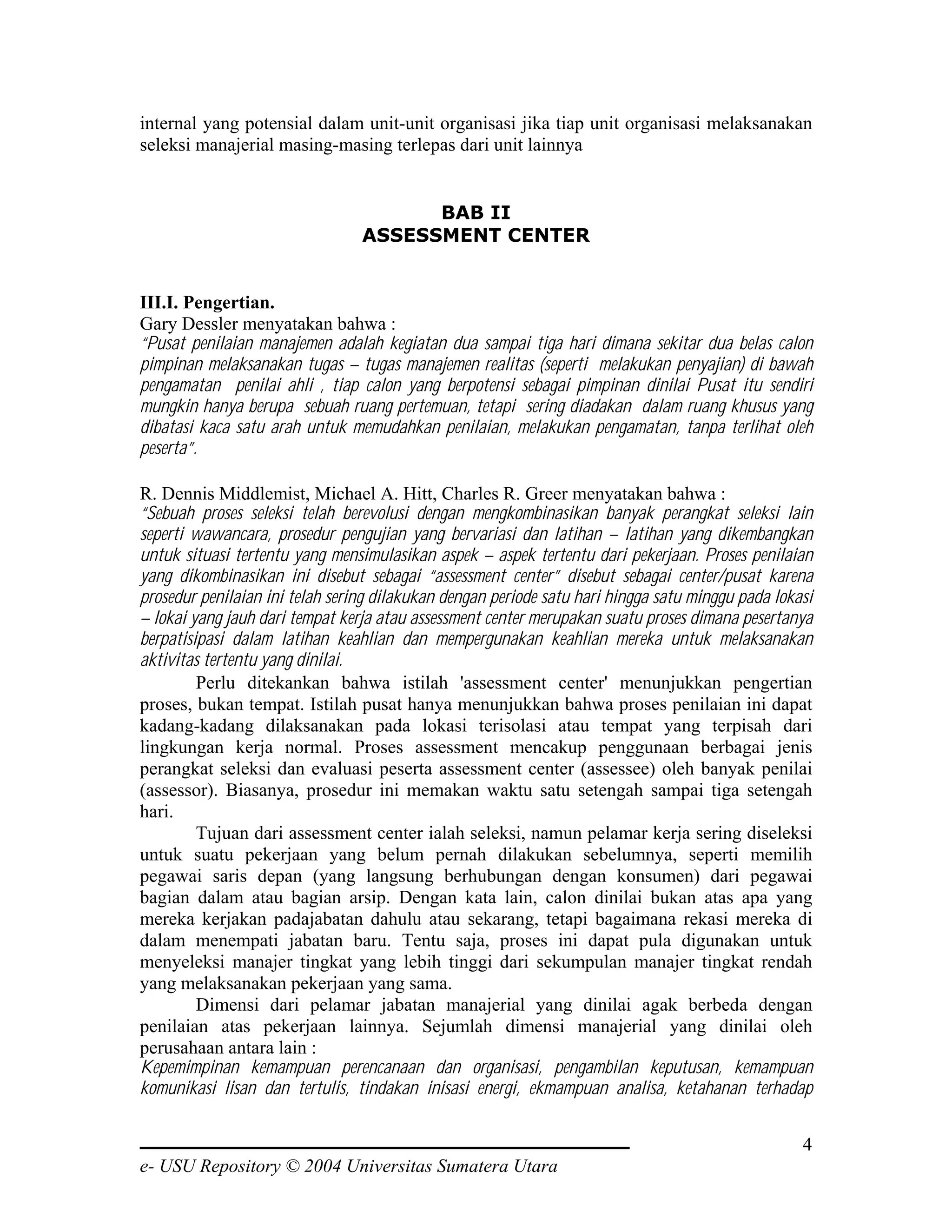 internal yang potensial dalam unit-unit organisasi jika tiap unit organisasi melaksanakan
seleksi manajerial masing-masing terlepas dari unit lainnya


                                       BAB II
                                 ASSESSMENT CENTER


III.I. Pengertian.
Gary Dessler menyatakan bahwa :
“Pusat penilaian manajemen adalah kegiatan dua sampai tiga hari dimana sekitar dua belas calon
pimpinan melaksanakan tugas – tugas manajemen realitas (seperti melakukan penyajian) di bawah
pengamatan penilai ahli , tiap calon yang berpotensi sebagai pimpinan dinilai Pusat itu sendiri
mungkin hanya berupa sebuah ruang pertemuan, tetapi sering diadakan dalam ruang khusus yang
dibatasi kaca satu arah untuk memudahkan penilaian, melakukan pengamatan, tanpa terlihat oleh
peserta”.

R. Dennis Middlemist, Michael A. Hitt, Charles R. Greer menyatakan bahwa :
“Sebuah proses seleksi telah berevolusi dengan mengkombinasikan banyak perangkat seleksi lain
seperti wawancara, prosedur pengujian yang bervariasi dan latihan – latihan yang dikembangkan
untuk situasi tertentu yang mensimulasikan aspek – aspek tertentu dari pekerjaan. Proses penilaian
yang dikombinasikan ini disebut sebagai “assessment center” disebut sebagai center/pusat karena
prosedur penilaian ini telah sering dilakukan dengan periode satu hari hingga satu minggu pada lokasi
– lokai yang jauh dari tempat kerja atau assessment center merupakan suatu proses dimana pesertanya
berpatisipasi dalam latihan keahlian dan mempergunakan keahlian mereka untuk melaksanakan
aktivitas tertentu yang dinilai.
         Perlu ditekankan bahwa istilah 'assessment center' menunjukkan pengertian
proses, bukan tempat. Istilah pusat hanya menunjukkan bahwa proses penilaian ini dapat
kadang-kadang dilaksanakan pada lokasi terisolasi atau tempat yang terpisah dari
lingkungan kerja normal. Proses assessment mencakup penggunaan berbagai jenis
perangkat seleksi dan evaluasi peserta assessment center (assessee) oleh banyak penilai
(assessor). Biasanya, prosedur ini memakan waktu satu setengah sampai tiga setengah
hari.
         Tujuan dari assessment center ialah seleksi, namun pelamar kerja sering diseleksi
untuk suatu pekerjaan yang belum pernah dilakukan sebelumnya, seperti memilih
pegawai saris depan (yang langsung berhubungan dengan konsumen) dari pegawai
bagian dalam atau bagian arsip. Dengan kata lain, calon dinilai bukan atas apa yang
mereka kerjakan padajabatan dahulu atau sekarang, tetapi bagaimana rekasi mereka di
dalam menempati jabatan baru. Tentu saja, proses ini dapat pula digunakan untuk
menyeleksi manajer tingkat yang lebih tinggi dari sekumpulan manajer tingkat rendah
yang melaksanakan pekerjaan yang sama.
         Dimensi dari pelamar jabatan manajerial yang dinilai agak berbeda dengan
penilaian atas pekerjaan lainnya. Sejumlah dimensi manajerial yang dinilai oleh
perusahaan antara lain :
Kepemimpinan kemampuan perencanaan dan organisasi, pengambilan keputusan, kemampuan
komunikasi lisan dan tertulis, tindakan inisasi energi, ekmampuan analisa, ketahanan terhadap


                                                                                                   4
e- USU Repository © 2004 Universitas Sumatera Utara
 