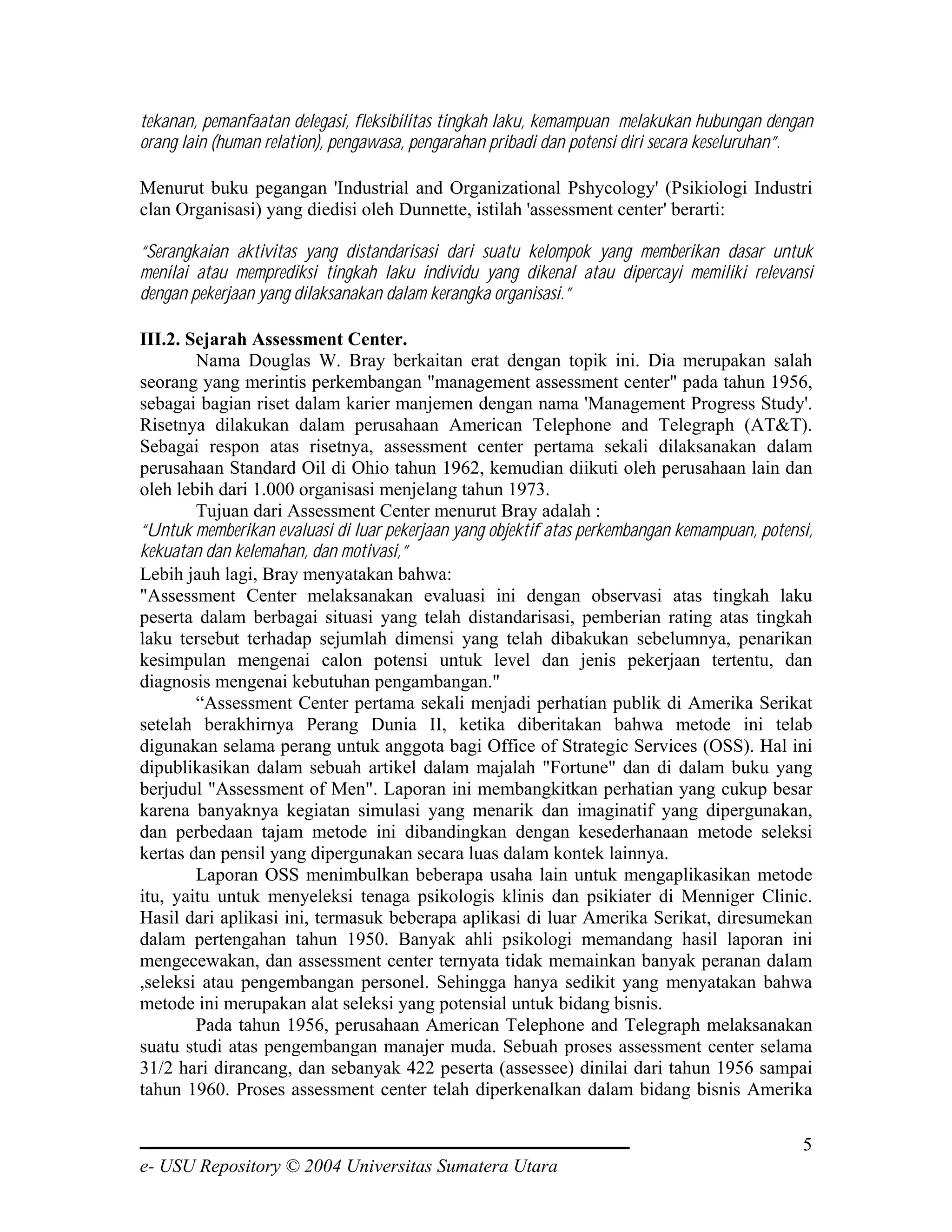 tekanan, pemanfaatan delegasi, fleksibilitas tingkah laku, kemampuan melakukan hubungan dengan
orang lain (human relation), pengawasa, pengarahan pribadi dan potensi diri secara keseluruhan”.

Menurut buku pegangan 'Industrial and Organizational Pshycology' (Psikiologi Industri
clan Organisasi) yang diedisi oleh Dunnette, istilah 'assessment center' berarti:

“Serangkaian aktivitas yang distandarisasi dari suatu kelompok yang memberikan dasar untuk
menilai atau memprediksi tingkah laku individu yang dikenal atau dipercayi memiliki relevansi
dengan pekerjaan yang dilaksanakan dalam kerangka organisasi.”

III.2. Sejarah Assessment Center.
        Nama Douglas W. Bray berkaitan erat dengan topik ini. Dia merupakan salah
seorang yang merintis perkembangan "management assessment center" pada tahun 1956,
sebagai bagian riset dalam karier manjemen dengan nama 'Management Progress Study'.
Risetnya dilakukan dalam perusahaan American Telephone and Telegraph (AT&T).
Sebagai respon atas risetnya, assessment center pertama sekali dilaksanakan dalam
perusahaan Standard Oil di Ohio tahun 1962, kemudian diikuti oleh perusahaan lain dan
oleh lebih dari 1.000 organisasi menjelang tahun 1973.
        Tujuan dari Assessment Center menurut Bray adalah :
“Untuk memberikan evaluasi di luar pekerjaan yang objektif atas perkembangan kemampuan, potensi,
kekuatan dan kelemahan, dan motivasi,”
Lebih jauh lagi, Bray menyatakan bahwa:
"Assessment Center melaksanakan evaluasi ini dengan observasi atas tingkah laku
peserta dalam berbagai situasi yang telah distandarisasi, pemberian rating atas tingkah
laku tersebut terhadap sejumlah dimensi yang telah dibakukan sebelumnya, penarikan
kesimpulan mengenai calon potensi untuk level dan jenis pekerjaan tertentu, dan
diagnosis mengenai kebutuhan pengambangan."
        “Assessment Center pertama sekali menjadi perhatian publik di Amerika Serikat
setelah berakhirnya Perang Dunia II, ketika diberitakan bahwa metode ini telab
digunakan selama perang untuk anggota bagi Office of Strategic Services (OSS). Hal ini
dipublikasikan dalam sebuah artikel dalam majalah "Fortune" dan di dalam buku yang
berjudul "Assessment of Men". Laporan ini membangkitkan perhatian yang cukup besar
karena banyaknya kegiatan simulasi yang menarik dan imaginatif yang dipergunakan,
dan perbedaan tajam metode ini dibandingkan dengan kesederhanaan metode seleksi
kertas dan pensil yang dipergunakan secara luas dalam kontek lainnya.
        Laporan OSS menimbulkan beberapa usaha lain untuk mengaplikasikan metode
itu, yaitu untuk menyeleksi tenaga psikologis klinis dan psikiater di Menniger Clinic.
Hasil dari aplikasi ini, termasuk beberapa aplikasi di luar Amerika Serikat, diresumekan
dalam pertengahan tahun 1950. Banyak ahli psikologi memandang hasil laporan ini
mengecewakan, dan assessment center ternyata tidak memainkan banyak peranan dalam
,seleksi atau pengembangan personel. Sehingga hanya sedikit yang menyatakan bahwa
metode ini merupakan alat seleksi yang potensial untuk bidang bisnis.
        Pada tahun 1956, perusahaan American Telephone and Telegraph melaksanakan
suatu studi atas pengembangan manajer muda. Sebuah proses assessment center selama
31/2 hari dirancang, dan sebanyak 422 peserta (assessee) dinilai dari tahun 1956 sampai
tahun 1960. Proses assessment center telah diperkenalkan dalam bidang bisnis Amerika

                                                                                              5
e- USU Repository © 2004 Universitas Sumatera Utara
 