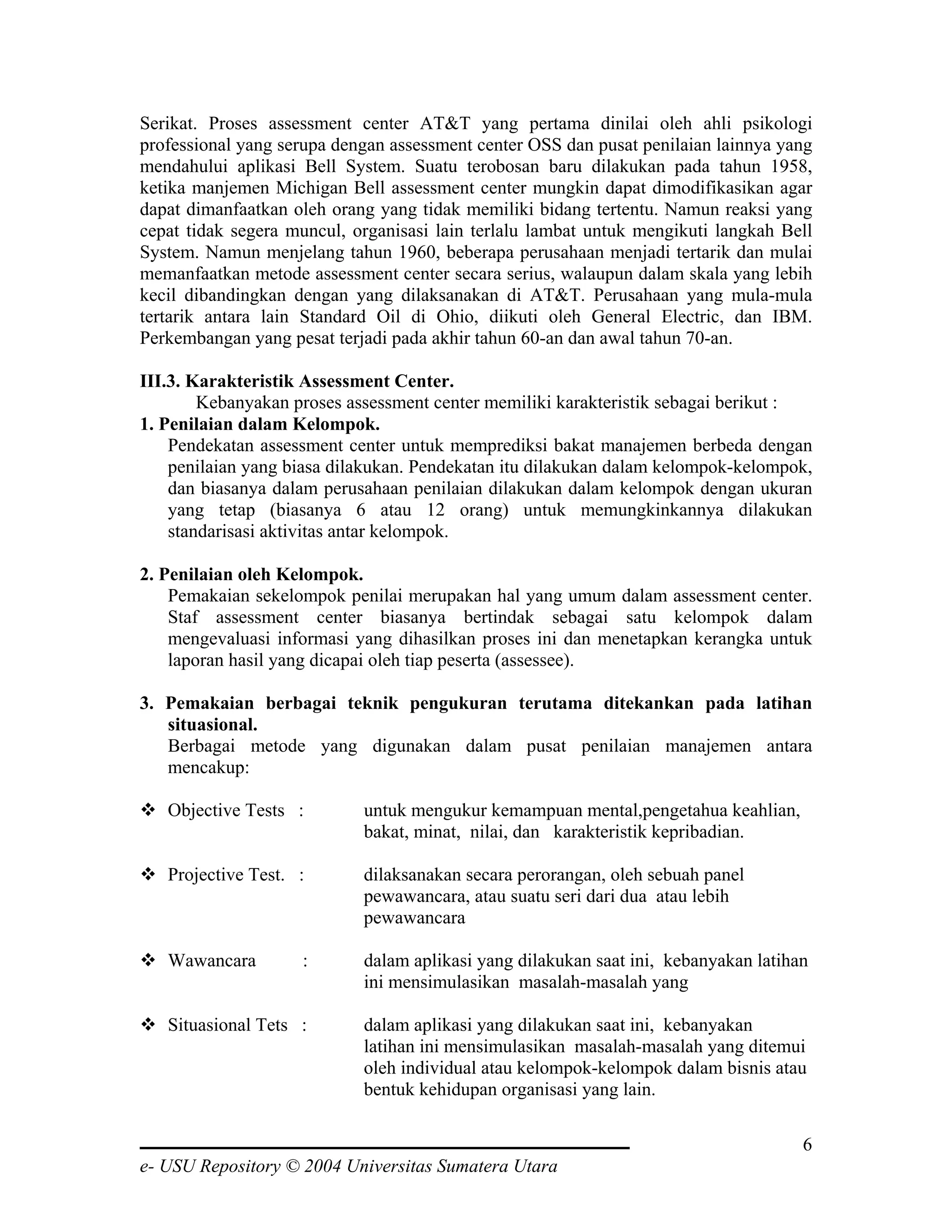 Serikat. Proses assessment center AT&T yang pertama dinilai oleh ahli psikologi
professional yang serupa dengan assessment center OSS dan pusat penilaian lainnya yang
mendahului aplikasi Bell System. Suatu terobosan baru dilakukan pada tahun 1958,
ketika manjemen Michigan Bell assessment center mungkin dapat dimodifikasikan agar
dapat dimanfaatkan oleh orang yang tidak memiliki bidang tertentu. Namun reaksi yang
cepat tidak segera muncul, organisasi lain terlalu lambat untuk mengikuti langkah Bell
System. Namun menjelang tahun 1960, beberapa perusahaan menjadi tertarik dan mulai
memanfaatkan metode assessment center secara serius, walaupun dalam skala yang lebih
kecil dibandingkan dengan yang dilaksanakan di AT&T. Perusahaan yang mula-mula
tertarik antara lain Standard Oil di Ohio, diikuti oleh General Electric, dan IBM.
Perkembangan yang pesat terjadi pada akhir tahun 60-an dan awal tahun 70-an.

III.3. Karakteristik Assessment Center.
        Kebanyakan proses assessment center memiliki karakteristik sebagai berikut :
1. Penilaian dalam Kelompok.
    Pendekatan assessment center untuk memprediksi bakat manajemen berbeda dengan
    penilaian yang biasa dilakukan. Pendekatan itu dilakukan dalam kelompok-kelompok,
    dan biasanya dalam perusahaan penilaian dilakukan dalam kelompok dengan ukuran
    yang tetap (biasanya 6 atau 12 orang) untuk memungkinkannya dilakukan
    standarisasi aktivitas antar kelompok.

2. Penilaian oleh Kelompok.
    Pemakaian sekelompok penilai merupakan hal yang umum dalam assessment center.
    Staf assessment center biasanya bertindak sebagai satu kelompok dalam
    mengevaluasi informasi yang dihasilkan proses ini dan menetapkan kerangka untuk
    laporan hasil yang dicapai oleh tiap peserta (assessee).

3. Pemakaian berbagai teknik pengukuran terutama ditekankan pada latihan
   situasional.
   Berbagai metode yang digunakan dalam pusat penilaian manajemen antara
   mencakup:

   Objective Tests :        untuk mengukur kemampuan mental,pengetahua keahlian,
                            bakat, minat, nilai, dan karakteristik kepribadian.

   Projective Test. :       dilaksanakan secara perorangan, oleh sebuah panel
                            pewawancara, atau suatu seri dari dua atau lebih
                            pewawancara

   Wawancara        :       dalam aplikasi yang dilakukan saat ini, kebanyakan latihan
                            ini mensimulasikan masalah-masalah yang

   Situasional Tets :       dalam aplikasi yang dilakukan saat ini, kebanyakan
                            latihan ini mensimulasikan masalah-masalah yang ditemui
                            oleh individual atau kelompok-kelompok dalam bisnis atau
                            bentuk kehidupan organisasi yang lain.

                                                                                     6
e- USU Repository © 2004 Universitas Sumatera Utara
 