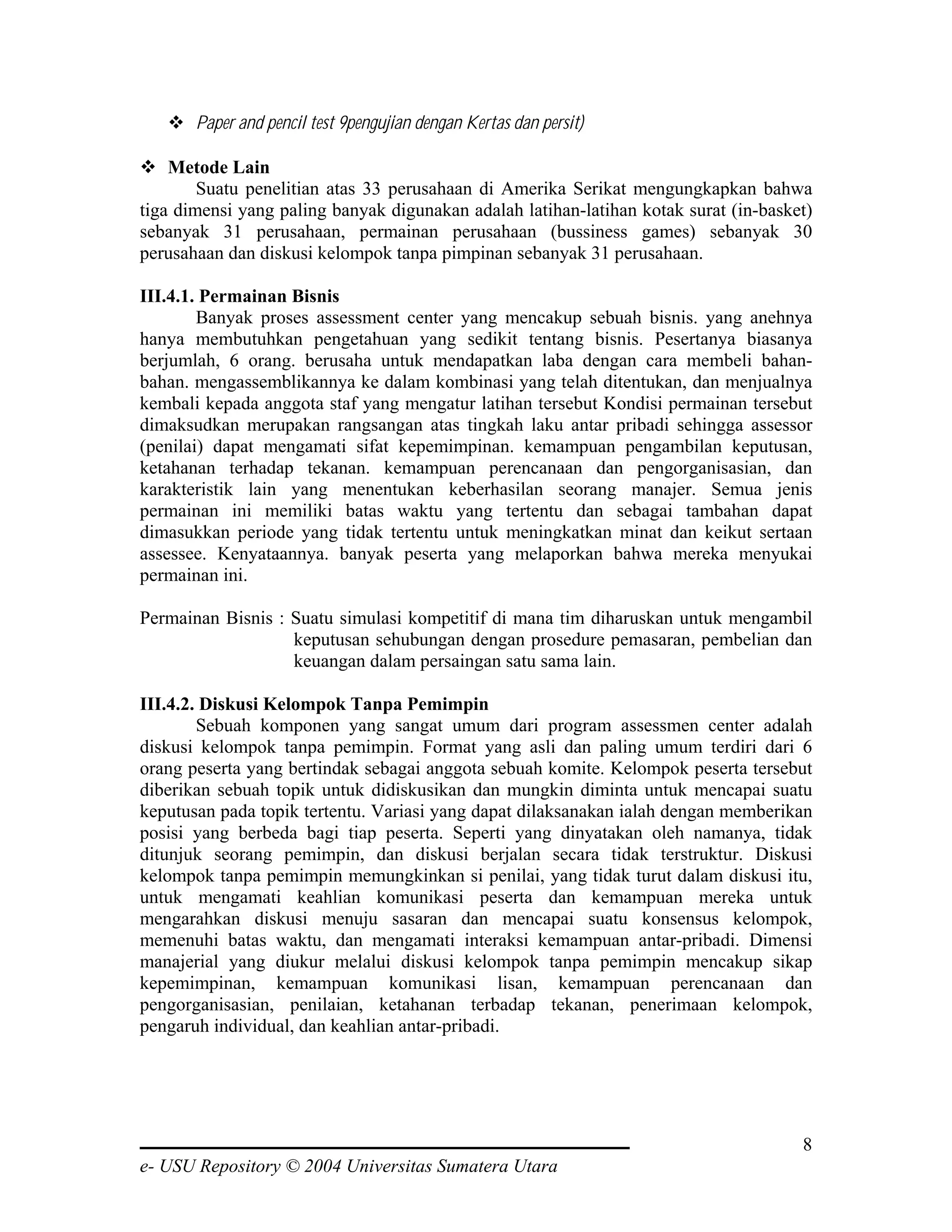 Paper and pencil test 9pengujian dengan Kertas dan persit)

    Metode Lain
        Suatu penelitian atas 33 perusahaan di Amerika Serikat mengungkapkan bahwa
tiga dimensi yang paling banyak digunakan adalah latihan-latihan kotak surat (in-basket)
sebanyak 31 perusahaan, permainan perusahaan (bussiness games) sebanyak 30
perusahaan dan diskusi kelompok tanpa pimpinan sebanyak 31 perusahaan.

III.4.1. Permainan Bisnis
        Banyak proses assessment center yang mencakup sebuah bisnis. yang anehnya
hanya membutuhkan pengetahuan yang sedikit tentang bisnis. Pesertanya biasanya
berjumlah, 6 orang. berusaha untuk mendapatkan laba dengan cara membeli bahan-
bahan. mengassemblikannya ke dalam kombinasi yang telah ditentukan, dan menjualnya
kembali kepada anggota staf yang mengatur latihan tersebut Kondisi permainan tersebut
dimaksudkan merupakan rangsangan atas tingkah laku antar pribadi sehingga assessor
(penilai) dapat mengamati sifat kepemimpinan. kemampuan pengambilan keputusan,
ketahanan terhadap tekanan. kemampuan perencanaan dan pengorganisasian, dan
karakteristik lain yang menentukan keberhasilan seorang manajer. Semua jenis
permainan ini memiliki batas waktu yang tertentu dan sebagai tambahan dapat
dimasukkan periode yang tidak tertentu untuk meningkatkan minat dan keikut sertaan
assessee. Kenyataannya. banyak peserta yang melaporkan bahwa mereka menyukai
permainan ini.

Permainan Bisnis : Suatu simulasi kompetitif di mana tim diharuskan untuk mengambil
                   keputusan sehubungan dengan prosedure pemasaran, pembelian dan
                   keuangan dalam persaingan satu sama lain.

III.4.2. Diskusi Kelompok Tanpa Pemimpin
        Sebuah komponen yang sangat umum dari program assessmen center adalah
diskusi kelompok tanpa pemimpin. Format yang asli dan paling umum terdiri dari 6
orang peserta yang bertindak sebagai anggota sebuah komite. Kelompok peserta tersebut
diberikan sebuah topik untuk didiskusikan dan mungkin diminta untuk mencapai suatu
keputusan pada topik tertentu. Variasi yang dapat dilaksanakan ialah dengan memberikan
posisi yang berbeda bagi tiap peserta. Seperti yang dinyatakan oleh namanya, tidak
ditunjuk seorang pemimpin, dan diskusi berjalan secara tidak terstruktur. Diskusi
kelompok tanpa pemimpin memungkinkan si penilai, yang tidak turut dalam diskusi itu,
untuk mengamati keahlian komunikasi peserta dan kemampuan mereka untuk
mengarahkan diskusi menuju sasaran dan mencapai suatu konsensus kelompok,
memenuhi batas waktu, dan mengamati interaksi kemampuan antar-pribadi. Dimensi
manajerial yang diukur melalui diskusi kelompok tanpa pemimpin mencakup sikap
kepemimpinan, kemampuan komunikasi lisan, kemampuan perencanaan dan
pengorganisasian, penilaian, ketahanan terbadap tekanan, penerimaan kelompok,
pengaruh individual, dan keahlian antar-pribadi.




                                                                                      8
e- USU Repository © 2004 Universitas Sumatera Utara
 