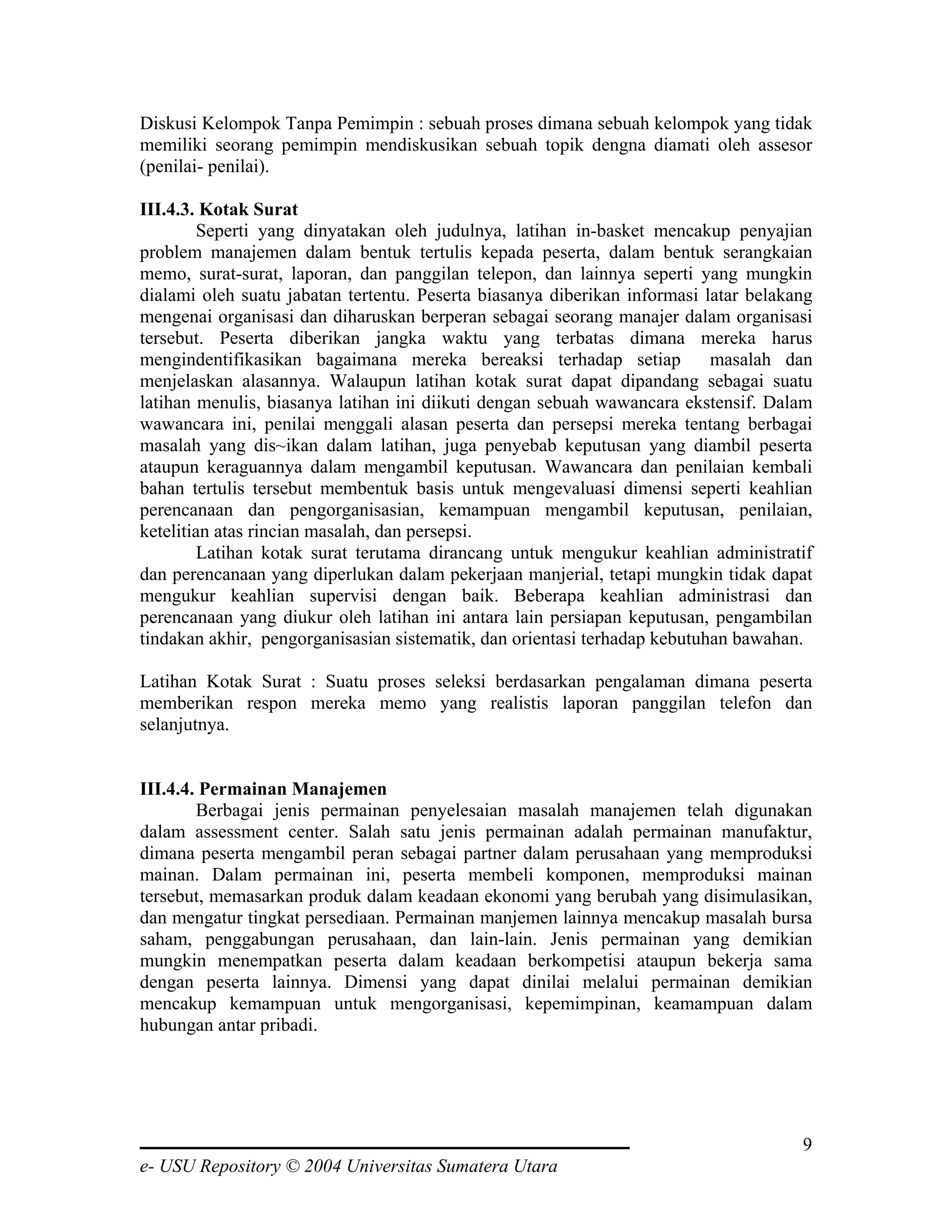 Diskusi Kelompok Tanpa Pemimpin : sebuah proses dimana sebuah kelompok yang tidak
memiliki seorang pemimpin mendiskusikan sebuah topik dengna diamati oleh assesor
(penilai- penilai).

III.4.3. Kotak Surat
        Seperti yang dinyatakan oleh judulnya, latihan in-basket mencakup penyajian
problem manajemen dalam bentuk tertulis kepada peserta, dalam bentuk serangkaian
memo, surat-surat, laporan, dan panggilan telepon, dan lainnya seperti yang mungkin
dialami oleh suatu jabatan tertentu. Peserta biasanya diberikan informasi latar belakang
mengenai organisasi dan diharuskan berperan sebagai seorang manajer dalam organisasi
tersebut. Peserta diberikan jangka waktu yang terbatas dimana mereka harus
mengindentifikasikan bagaimana mereka bereaksi terhadap setiap             masalah dan
menjelaskan alasannya. Walaupun latihan kotak surat dapat dipandang sebagai suatu
latihan menulis, biasanya latihan ini diikuti dengan sebuah wawancara ekstensif. Dalam
wawancara ini, penilai menggali alasan peserta dan persepsi mereka tentang berbagai
masalah yang dis~ikan dalam latihan, juga penyebab keputusan yang diambil peserta
ataupun keraguannya dalam mengambil keputusan. Wawancara dan penilaian kembali
bahan tertulis tersebut membentuk basis untuk mengevaluasi dimensi seperti keahlian
perencanaan dan pengorganisasian, kemampuan mengambil keputusan, penilaian,
ketelitian atas rincian masalah, dan persepsi.
        Latihan kotak surat terutama dirancang untuk mengukur keahlian administratif
dan perencanaan yang diperlukan dalam pekerjaan manjerial, tetapi mungkin tidak dapat
mengukur keahlian supervisi dengan baik. Beberapa keahlian administrasi dan
perencanaan yang diukur oleh latihan ini antara lain persiapan keputusan, pengambilan
tindakan akhir, pengorganisasian sistematik, dan orientasi terhadap kebutuhan bawahan.

Latihan Kotak Surat : Suatu proses seleksi berdasarkan pengalaman dimana peserta
memberikan respon mereka memo yang realistis laporan panggilan telefon dan
selanjutnya.


III.4.4. Permainan Manajemen
        Berbagai jenis permainan penyelesaian masalah manajemen telah digunakan
dalam assessment center. Salah satu jenis permainan adalah permainan manufaktur,
dimana peserta mengambil peran sebagai partner dalam perusahaan yang memproduksi
mainan. Dalam permainan ini, peserta membeli komponen, memproduksi mainan
tersebut, memasarkan produk dalam keadaan ekonomi yang berubah yang disimulasikan,
dan mengatur tingkat persediaan. Permainan manjemen lainnya mencakup masalah bursa
saham, penggabungan perusahaan, dan lain-lain. Jenis permainan yang demikian
mungkin menempatkan peserta dalam keadaan berkompetisi ataupun bekerja sama
dengan peserta lainnya. Dimensi yang dapat dinilai melalui permainan demikian
mencakup kemampuan untuk mengorganisasi, kepemimpinan, keamampuan dalam
hubungan antar pribadi.




                                                                                      9
e- USU Repository © 2004 Universitas Sumatera Utara
 
