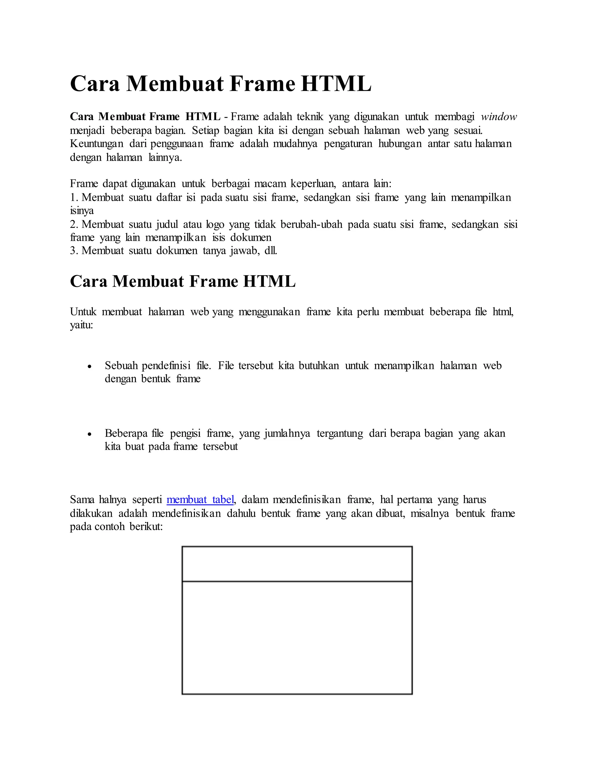 Cara Membuat Frame HTML
Cara Membuat Frame HTML - Frame adalah teknik yang digunakan untuk membagi window
menjadi beberapa bagian. Setiap bagian kita isi dengan sebuah halaman web yang sesuai.
Keuntungan dari penggunaan frame adalah mudahnya pengaturan hubungan antar satu halaman
dengan halaman lainnya.
Frame dapat digunakan untuk berbagai macam keperluan, antara lain:
1. Membuat suatu daftar isi pada suatu sisi frame, sedangkan sisi frame yang lain menampilkan
isinya
2. Membuat suatu judul atau logo yang tidak berubah-ubah pada suatu sisi frame, sedangkan sisi
frame yang lain menampilkan isis dokumen
3. Membuat suatu dokumen tanya jawab, dll.
Cara Membuat Frame HTML
Untuk membuat halaman web yang menggunakan frame kita perlu membuat beberapa file html,
yaitu:
 Sebuah pendefinisi file. File tersebut kita butuhkan untuk menampilkan halaman web
dengan bentuk frame
 Beberapa file pengisi frame, yang jumlahnya tergantung dari berapa bagian yang akan
kita buat pada frame tersebut
Sama halnya seperti membuat tabel, dalam mendefinisikan frame, hal pertama yang harus
dilakukan adalah mendefinisikan dahulu bentuk frame yang akan dibuat, misalnya bentuk frame
pada contoh berikut:
 