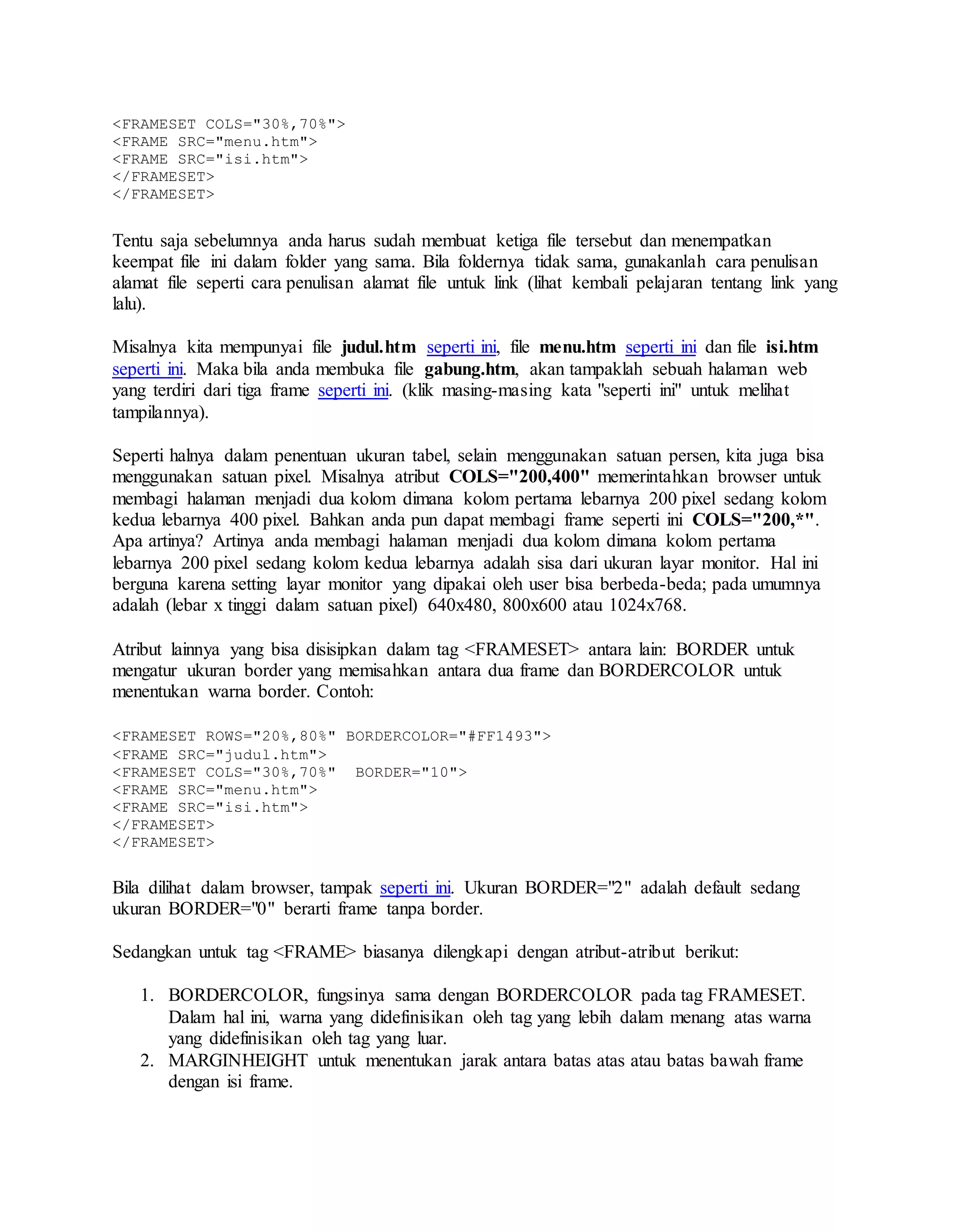 <FRAMESET COLS="30%,70%">
<FRAME SRC="menu.htm">
<FRAME SRC="isi.htm">
</FRAMESET>
</FRAMESET>
Tentu saja sebelumnya anda harus sudah membuat ketiga file tersebut dan menempatkan
keempat file ini dalam folder yang sama. Bila foldernya tidak sama, gunakanlah cara penulisan
alamat file seperti cara penulisan alamat file untuk link (lihat kembali pelajaran tentang link yang
lalu).
Misalnya kita mempunyai file judul.htm seperti ini, file menu.htm seperti ini dan file isi.htm
seperti ini. Maka bila anda membuka file gabung.htm, akan tampaklah sebuah halaman web
yang terdiri dari tiga frame seperti ini. (klik masing-masing kata "seperti ini" untuk melihat
tampilannya).
Seperti halnya dalam penentuan ukuran tabel, selain menggunakan satuan persen, kita juga bisa
menggunakan satuan pixel. Misalnya atribut COLS="200,400" memerintahkan browser untuk
membagi halaman menjadi dua kolom dimana kolom pertama lebarnya 200 pixel sedang kolom
kedua lebarnya 400 pixel. Bahkan anda pun dapat membagi frame seperti ini COLS="200,*".
Apa artinya? Artinya anda membagi halaman menjadi dua kolom dimana kolom pertama
lebarnya 200 pixel sedang kolom kedua lebarnya adalah sisa dari ukuran layar monitor. Hal ini
berguna karena setting layar monitor yang dipakai oleh user bisa berbeda-beda; pada umumnya
adalah (lebar x tinggi dalam satuan pixel) 640x480, 800x600 atau 1024x768.
Atribut lainnya yang bisa disisipkan dalam tag <FRAMESET> antara lain: BORDER untuk
mengatur ukuran border yang memisahkan antara dua frame dan BORDERCOLOR untuk
menentukan warna border. Contoh:
<FRAMESET ROWS="20%,80%" BORDERCOLOR="#FF1493">
<FRAME SRC="judul.htm">
<FRAMESET COLS="30%,70%" BORDER="10">
<FRAME SRC="menu.htm">
<FRAME SRC="isi.htm">
</FRAMESET>
</FRAMESET>
Bila dilihat dalam browser, tampak seperti ini. Ukuran BORDER="2" adalah default sedang
ukuran BORDER="0" berarti frame tanpa border.
Sedangkan untuk tag <FRAME> biasanya dilengkapi dengan atribut-atribut berikut:
1. BORDERCOLOR, fungsinya sama dengan BORDERCOLOR pada tag FRAMESET.
Dalam hal ini, warna yang didefinisikan oleh tag yang lebih dalam menang atas warna
yang didefinisikan oleh tag yang luar.
2. MARGINHEIGHT untuk menentukan jarak antara batas atas atau batas bawah frame
dengan isi frame.
 