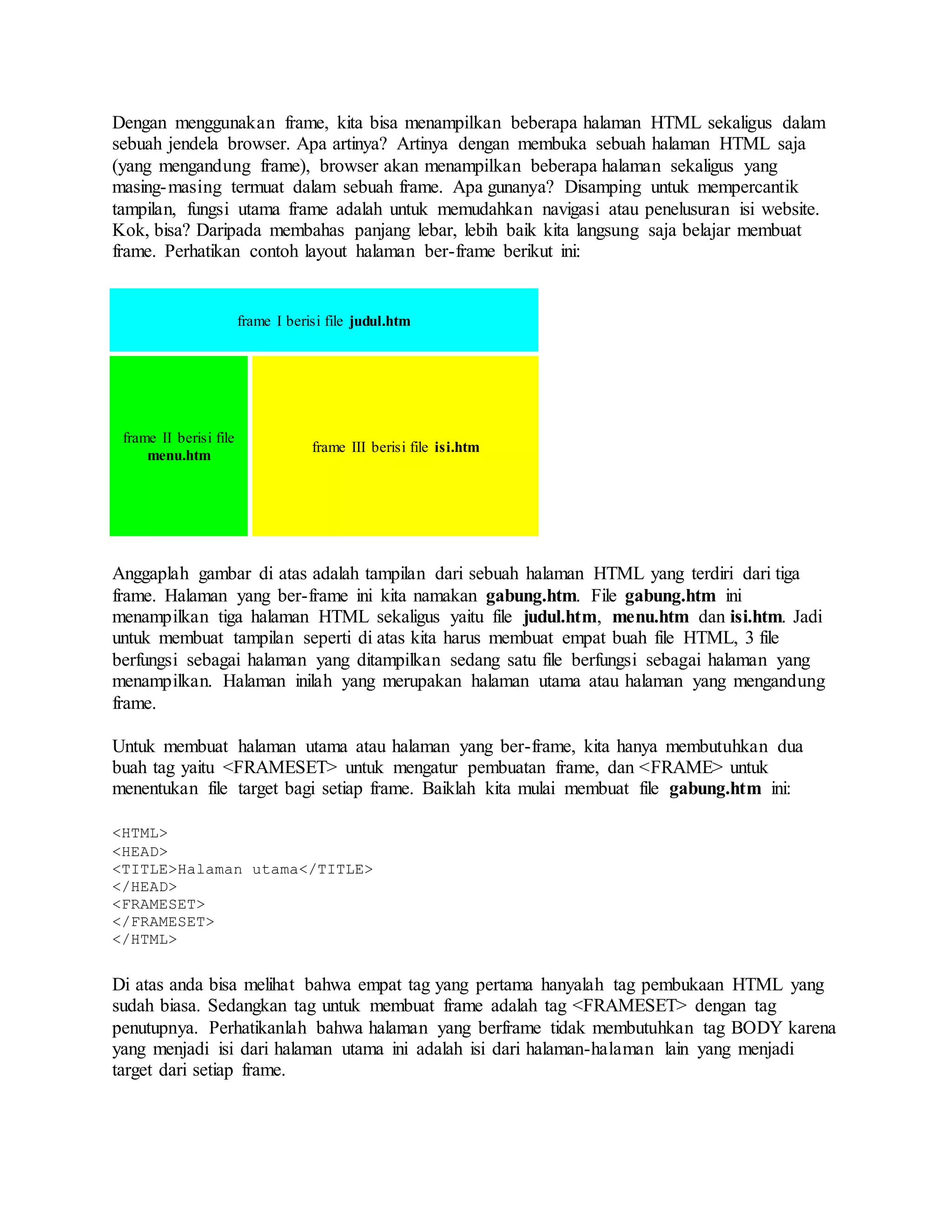 Dengan menggunakan frame, kita bisa menampilkan beberapa halaman HTML sekaligus dalam
sebuah jendela browser. Apa artinya? Artinya dengan membuka sebuah halaman HTML saja
(yang mengandung frame), browser akan menampilkan beberapa halaman sekaligus yang
masing-masing termuat dalam sebuah frame. Apa gunanya? Disamping untuk mempercantik
tampilan, fungsi utama frame adalah untuk memudahkan navigasi atau penelusuran isi website.
Kok, bisa? Daripada membahas panjang lebar, lebih baik kita langsung saja belajar membuat
frame. Perhatikan contoh layout halaman ber-frame berikut ini:
frame I berisi file judul.htm
frame II berisi file
menu.htm
frame III berisi file isi.htm
Anggaplah gambar di atas adalah tampilan dari sebuah halaman HTML yang terdiri dari tiga
frame. Halaman yang ber-frame ini kita namakan gabung.htm. File gabung.htm ini
menampilkan tiga halaman HTML sekaligus yaitu file judul.htm, menu.htm dan isi.htm. Jadi
untuk membuat tampilan seperti di atas kita harus membuat empat buah file HTML, 3 file
berfungsi sebagai halaman yang ditampilkan sedang satu file berfungsi sebagai halaman yang
menampilkan. Halaman inilah yang merupakan halaman utama atau halaman yang mengandung
frame.
Untuk membuat halaman utama atau halaman yang ber-frame, kita hanya membutuhkan dua
buah tag yaitu <FRAMESET> untuk mengatur pembuatan frame, dan <FRAME> untuk
menentukan file target bagi setiap frame. Baiklah kita mulai membuat file gabung.htm ini:
<HTML>
<HEAD>
<TITLE>Halaman utama</TITLE>
</HEAD>
<FRAMESET>
</FRAMESET>
</HTML>
Di atas anda bisa melihat bahwa empat tag yang pertama hanyalah tag pembukaan HTML yang
sudah biasa. Sedangkan tag untuk membuat frame adalah tag <FRAMESET> dengan tag
penutupnya. Perhatikanlah bahwa halaman yang berframe tidak membutuhkan tag BODY karena
yang menjadi isi dari halaman utama ini adalah isi dari halaman-halaman lain yang menjadi
target dari setiap frame.
 