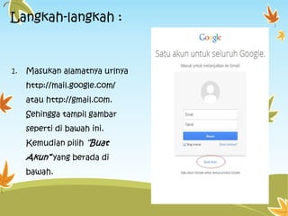 Langkah-langkah :

1.

Masukan alamatnya urlnya
http://mail.google.com/
atau http://gmail.com.
Sehingga tampil gambar

seperti di bawah ini.
Kemudian pilih “Buat

Akun” yang berada di
bawah.

 
