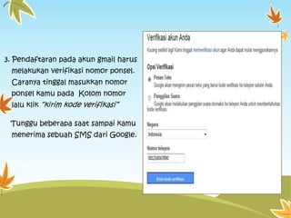 3. Pendaftaran pada akun gmail harus
melakukan verifikasi nomor ponsel.
Caranya tinggal masukkan nomor
ponsel kamu pada Kolom nomor
lalu klik “kirim kode verifikasi”
Tunggu beberapa saat sampai kamu
menerima sebuah SMS dari Google.

 
